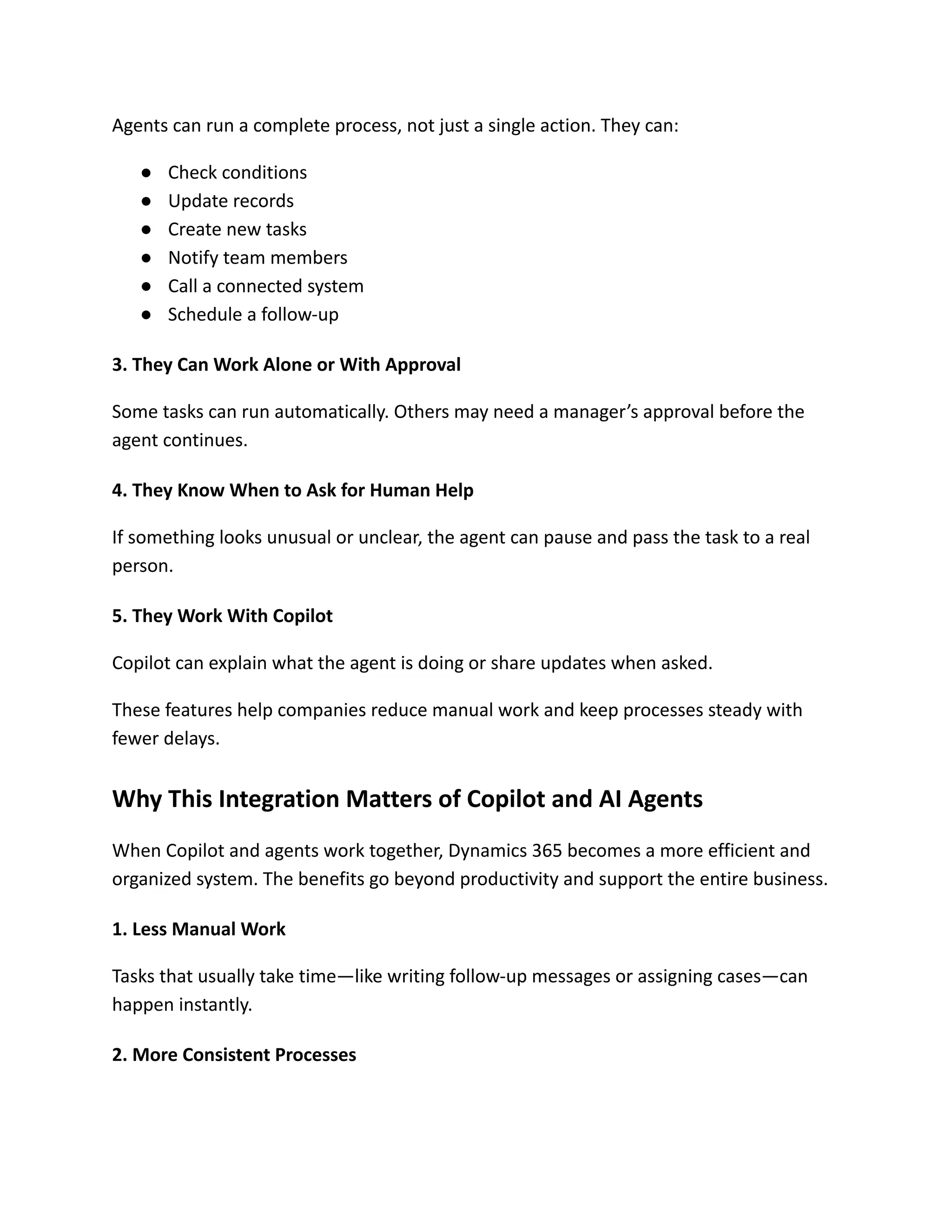 Agents can run a complete process, not just a single action. They can:
●​ Check conditions
●​ Update records
●​ Create new tasks
●​ Notify team members
●​ Call a connected system
●​ Schedule a follow-up
3. They Can Work Alone or With Approval
Some tasks can run automatically. Others may need a manager’s approval before the
agent continues.
4. They Know When to Ask for Human Help
If something looks unusual or unclear, the agent can pause and pass the task to a real
person.
5. They Work With Copilot
Copilot can explain what the agent is doing or share updates when asked.
These features help companies reduce manual work and keep processes steady with
fewer delays.
Why This Integration Matters of Copilot and AI Agents
When Copilot and agents work together, Dynamics 365 becomes a more efficient and
organized system. The benefits go beyond productivity and support the entire business.
1. Less Manual Work
Tasks that usually take time—like writing follow-up messages or assigning cases—can
happen instantly.
2. More Consistent Processes
 