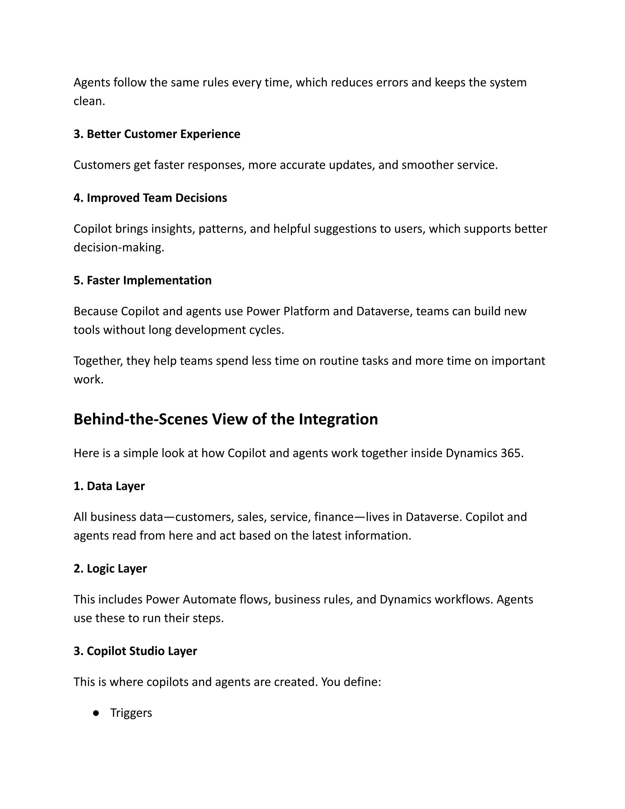 Agents follow the same rules every time, which reduces errors and keeps the system
clean.
3. Better Customer Experience
Customers get faster responses, more accurate updates, and smoother service.
4. Improved Team Decisions
Copilot brings insights, patterns, and helpful suggestions to users, which supports better
decision-making.
5. Faster Implementation
Because Copilot and agents use Power Platform and Dataverse, teams can build new
tools without long development cycles.
Together, they help teams spend less time on routine tasks and more time on important
work.
Behind-the-Scenes View of the Integration
Here is a simple look at how Copilot and agents work together inside Dynamics 365.
1. Data Layer
All business data—customers, sales, service, finance—lives in Dataverse. Copilot and
agents read from here and act based on the latest information.
2. Logic Layer
This includes Power Automate flows, business rules, and Dynamics workflows. Agents
use these to run their steps.
3. Copilot Studio Layer
This is where copilots and agents are created. You define:
●​ Triggers
 