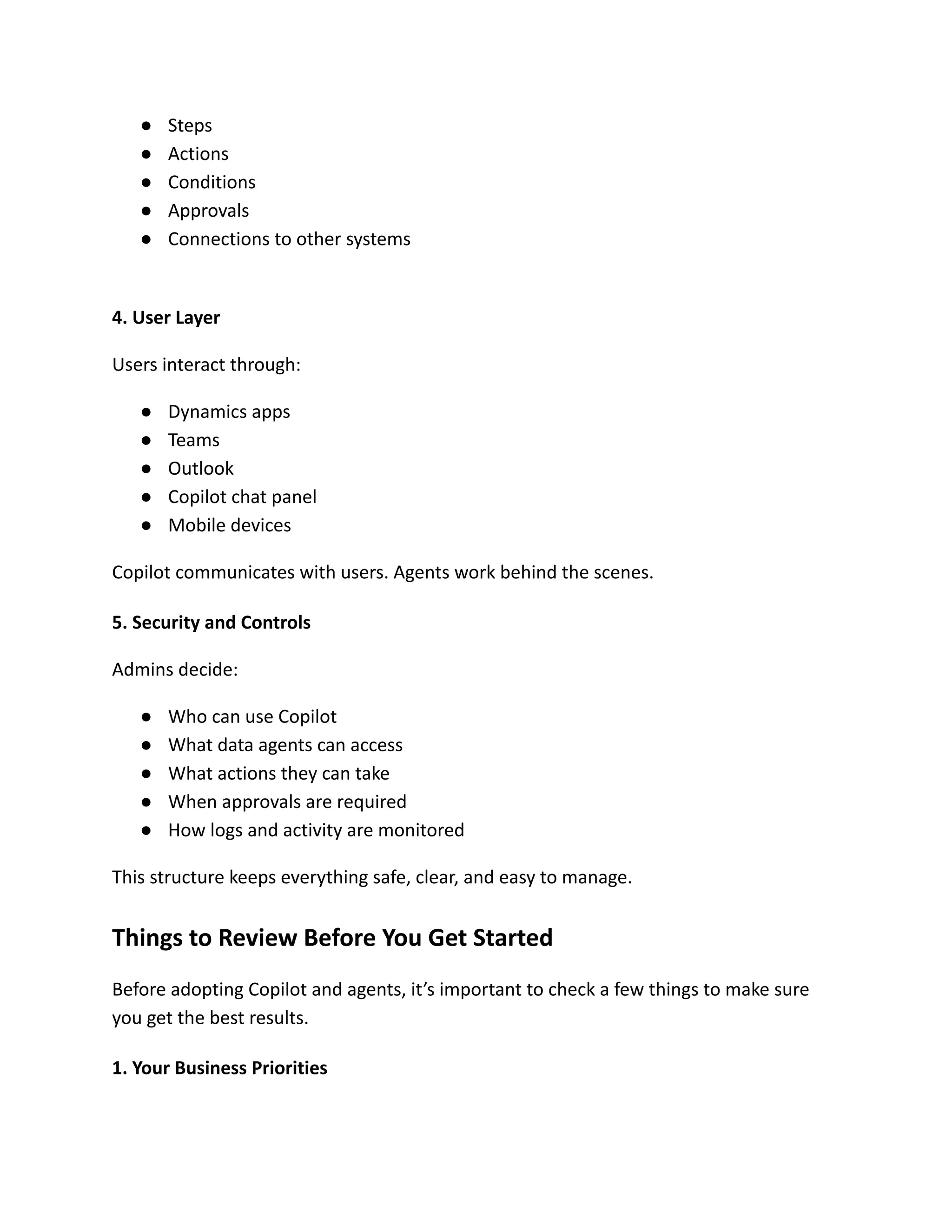 ●​ Steps
●​ Actions
●​ Conditions
●​ Approvals
●​ Connections to other systems​
4. User Layer
Users interact through:
●​ Dynamics apps
●​ Teams
●​ Outlook
●​ Copilot chat panel
●​ Mobile devices
Copilot communicates with users. Agents work behind the scenes.
5. Security and Controls
Admins decide:
●​ Who can use Copilot
●​ What data agents can access
●​ What actions they can take
●​ When approvals are required
●​ How logs and activity are monitored
This structure keeps everything safe, clear, and easy to manage.
Things to Review Before You Get Started
Before adopting Copilot and agents, it’s important to check a few things to make sure
you get the best results.
1. Your Business Priorities
 
