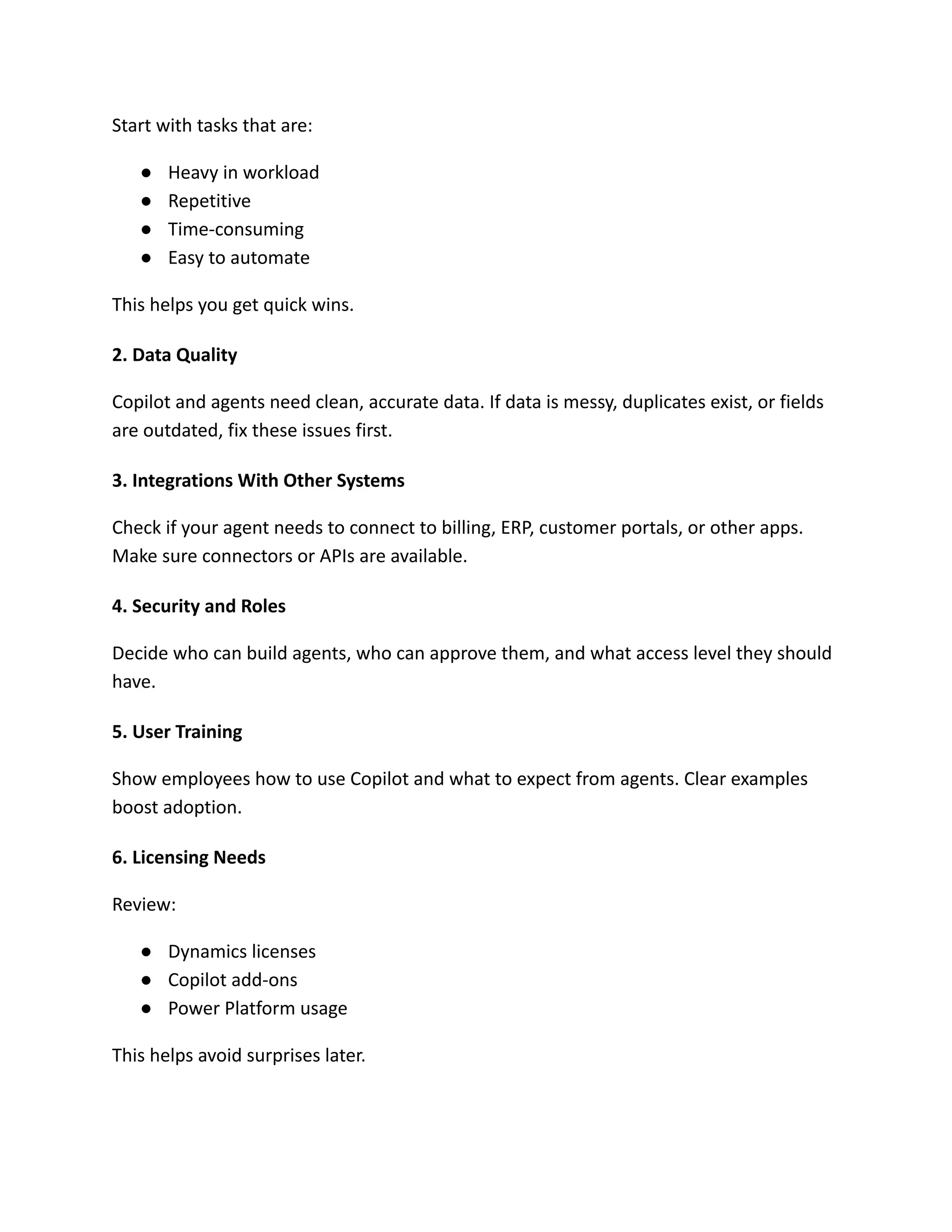 Start with tasks that are:
●​ Heavy in workload
●​ Repetitive
●​ Time-consuming
●​ Easy to automate
This helps you get quick wins.
2. Data Quality
Copilot and agents need clean, accurate data. If data is messy, duplicates exist, or fields
are outdated, fix these issues first.
3. Integrations With Other Systems
Check if your agent needs to connect to billing, ERP, customer portals, or other apps.
Make sure connectors or APIs are available.
4. Security and Roles
Decide who can build agents, who can approve them, and what access level they should
have.
5. User Training
Show employees how to use Copilot and what to expect from agents. Clear examples
boost adoption.
6. Licensing Needs
Review:
●​ Dynamics licenses
●​ Copilot add-ons
●​ Power Platform usage
This helps avoid surprises later.
 