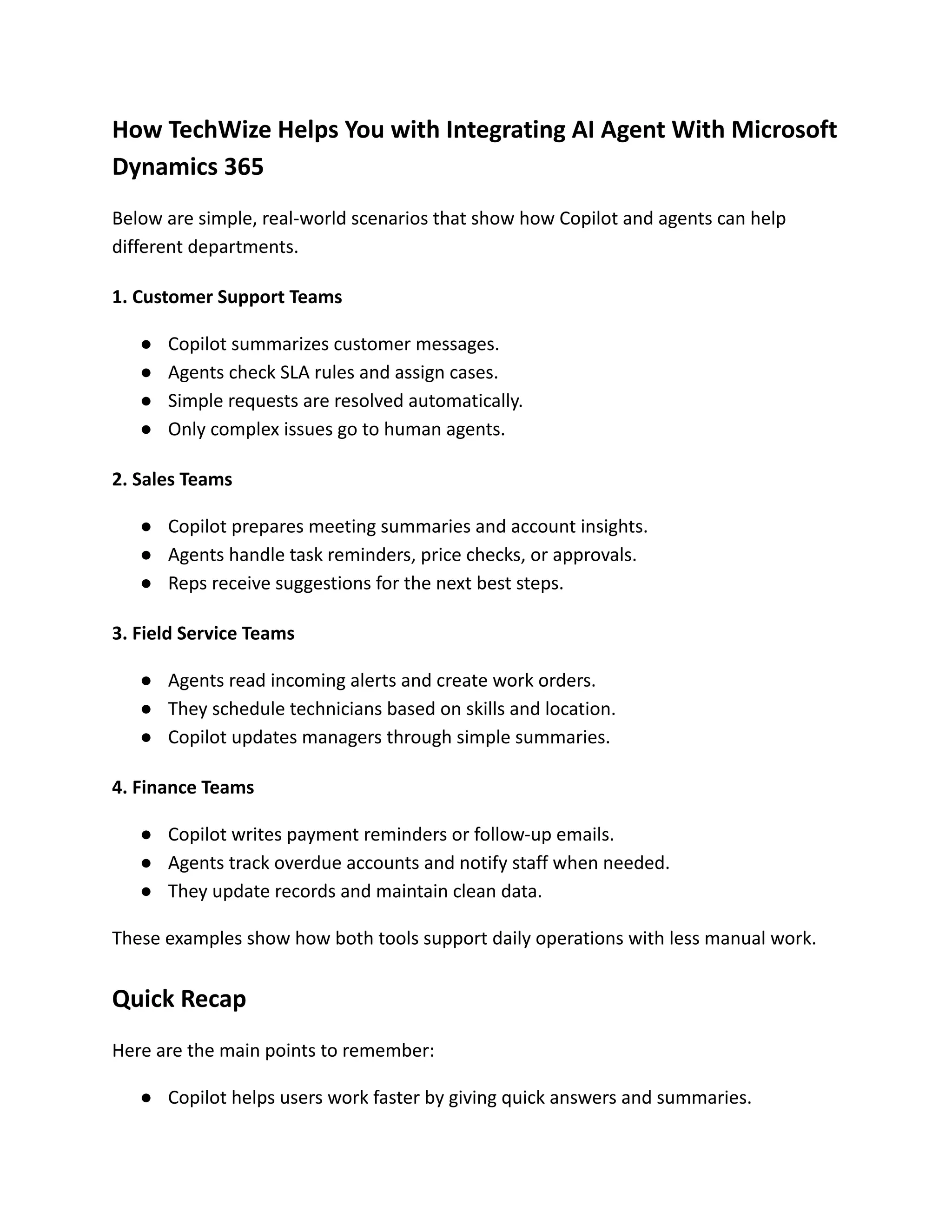 How TechWize Helps You with Integrating AI Agent With Microsoft
Dynamics 365
Below are simple, real-world scenarios that show how Copilot and agents can help
different departments.
1. Customer Support Teams
●​ Copilot summarizes customer messages.
●​ Agents check SLA rules and assign cases.
●​ Simple requests are resolved automatically.
●​ Only complex issues go to human agents.
2. Sales Teams
●​ Copilot prepares meeting summaries and account insights.
●​ Agents handle task reminders, price checks, or approvals.
●​ Reps receive suggestions for the next best steps.
3. Field Service Teams
●​ Agents read incoming alerts and create work orders.
●​ They schedule technicians based on skills and location.
●​ Copilot updates managers through simple summaries.
4. Finance Teams
●​ Copilot writes payment reminders or follow-up emails.
●​ Agents track overdue accounts and notify staff when needed.
●​ They update records and maintain clean data.
These examples show how both tools support daily operations with less manual work.
Quick Recap
Here are the main points to remember:
●​ Copilot helps users work faster by giving quick answers and summaries.
 