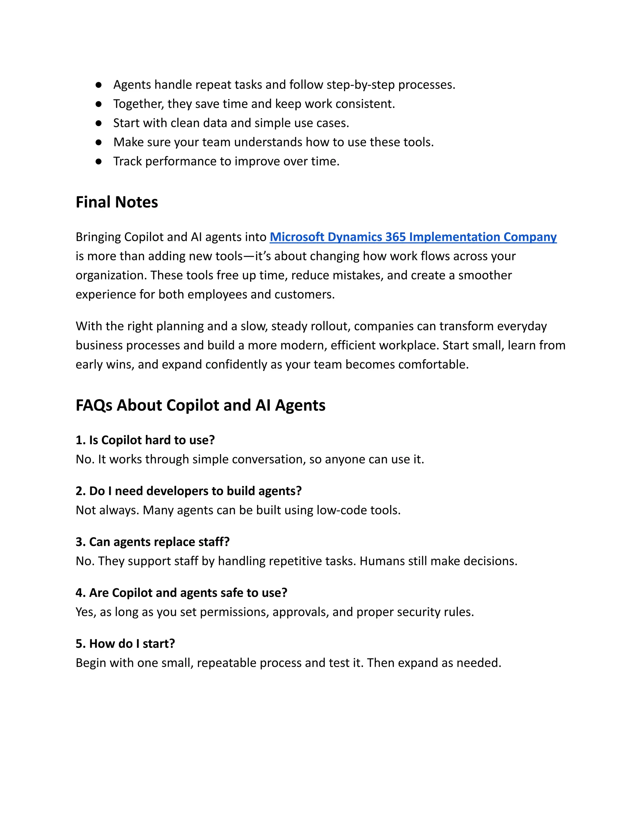 ●​ Agents handle repeat tasks and follow step-by-step processes.
●​ Together, they save time and keep work consistent.
●​ Start with clean data and simple use cases.
●​ Make sure your team understands how to use these tools.
●​ Track performance to improve over time.
Final Notes
Bringing Copilot and AI agents into Microsoft Dynamics 365 Implementation Company
is more than adding new tools—it’s about changing how work flows across your
organization. These tools free up time, reduce mistakes, and create a smoother
experience for both employees and customers.
With the right planning and a slow, steady rollout, companies can transform everyday
business processes and build a more modern, efficient workplace. Start small, learn from
early wins, and expand confidently as your team becomes comfortable.
FAQs About Copilot and AI Agents
1. Is Copilot hard to use?​
No. It works through simple conversation, so anyone can use it.
2. Do I need developers to build agents?​
Not always. Many agents can be built using low-code tools.
3. Can agents replace staff?​
No. They support staff by handling repetitive tasks. Humans still make decisions.
4. Are Copilot and agents safe to use?​
Yes, as long as you set permissions, approvals, and proper security rules.
5. How do I start?​
Begin with one small, repeatable process and test it. Then expand as needed.
 