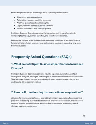 Page 10 August 2026
10
Finance organizations will increasingly adopt operating models where:
• AI supports business decisions
• Automation manages repetitive processes
• Analytics generates actionable insights
• Digital platforms connect business functions
• Finance leaders focus on strategic growth
Intelligent Business Operations provide the foundation for this transformation by
combining technology, domain expertise, and operational excellence.
For insurers, the goal is not simply to improve finance processes. It is to build finance
functions that are faster, smarter, more resilient, and capable of supporting long-term
business success.
Frequently Asked Questions (FAQs)
1. What are Intelligent Business Operations in Insurance
Finance?
Intelligent Business Operations combine industry expertise, automation, artificial
intelligence, analytics, and digital technologies to transform insurance finance functions.
They help organizations improve operational efficiency, strengthen compliance, and
enable data-driven decision-making.
2. How is AI transforming insurance finance operations?
AI is transforming insurance finance by enabling intelligent automation, faster reporting,
predictive forecasting, automated data analysis, improved reconciliation, and enhanced
decision support. It allows finance teams to move from manual processing toward
strategic business enablement.
 