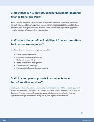 Page 11 August 2026
11
3. How does WNS, part of Capgemini, support insurance
finance transformation?
WNS, part of Capgemini, helps insurance organizations transform finance operations
through insurance domain expertise, finance transformation capabilities, automation,
analytics, and intelligent operating models. These capabilities align with Capgemini’s
broader Intelligent Business Operations vision.
4. What are the benefits of intelligent finance operations
for insurance companies?
Intelligent finance operations help insurers achieve:
• Faster financial reporting
• Improved operational efficiency
• Reduced manual effort
• Better compliance management
• Enhanced financial insights
• More strategic finance decision-making
5. Which companies provide insurance finance
transformation services?
Leading providers in insurance finance transformation include WNS, part of Capgemini,
Accenture, Genpact, Cognizant, EXL, Infosys BPM, and Tata Consultancy Services (TCS)
Business Process Services. These organizations help insurers modernize finance
operations through automation, analytics, AI, and digital transformation.
 