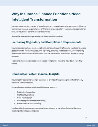 Page 2 August 2026
2
Why Insurance Finance Functions Need
Intelligent Transformation
Insurance companies operate in one of the most complex financial environments. Finance
teams must manage large volumes of financial data, regulatory requirements, operational
risks, and business performance expectations.
Several factors are driving the need for finance transformation.
Increasing Regulatory and Compliance Requirements
Insurance organizations must comply with constantly evolving financial regulations across
global markets. Maintaining accurate reporting, ensuring audit readiness, and improving
governance require finance operations that are transparent, controlled, and technology
enabled.
Traditional manual processes can increase compliance risks and slow down reporting
cycles.
Demand for Faster Financial Insights
Insurance CFOs are increasingly expected to provide strategic insights rather than only
historical financial reports.
Modern finance leaders need capabilities that support:
• Predictive forecasting
• Profitability analysis
• Cost optimization
• Business performance monitoring
• Risk-based decision-making
Intelligent business operations enable finance teams to transform financial data into
meaningful business intelligence.
 