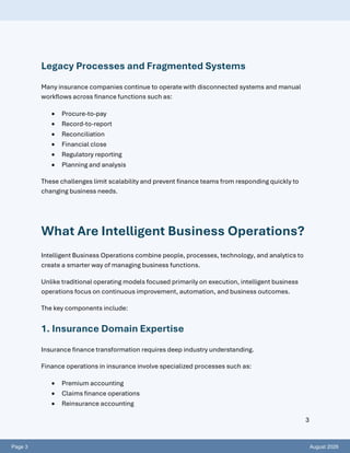 Page 3 August 2026
3
Legacy Processes and Fragmented Systems
Many insurance companies continue to operate with disconnected systems and manual
workflows across finance functions such as:
• Procure-to-pay
• Record-to-report
• Reconciliation
• Financial close
• Regulatory reporting
• Planning and analysis
These challenges limit scalability and prevent finance teams from responding quickly to
changing business needs.
What Are Intelligent Business Operations?
Intelligent Business Operations combine people, processes, technology, and analytics to
create a smarter way of managing business functions.
Unlike traditional operating models focused primarily on execution, intelligent business
operations focus on continuous improvement, automation, and business outcomes.
The key components include:
1. Insurance Domain Expertise
Insurance finance transformation requires deep industry understanding.
Finance operations in insurance involve specialized processes such as:
• Premium accounting
• Claims finance operations
• Reinsurance accounting
 