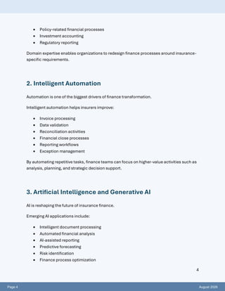 Page 4 August 2026
4
• Policy-related financial processes
• Investment accounting
• Regulatory reporting
Domain expertise enables organizations to redesign finance processes around insurance-
specific requirements.
2. Intelligent Automation
Automation is one of the biggest drivers of finance transformation.
Intelligent automation helps insurers improve:
• Invoice processing
• Data validation
• Reconciliation activities
• Financial close processes
• Reporting workflows
• Exception management
By automating repetitive tasks, finance teams can focus on higher-value activities such as
analysis, planning, and strategic decision support.
3. Artificial Intelligence and Generative AI
AI is reshaping the future of insurance finance.
Emerging AI applications include:
• Intelligent document processing
• Automated financial analysis
• AI-assisted reporting
• Predictive forecasting
• Risk identification
• Finance process optimization
 