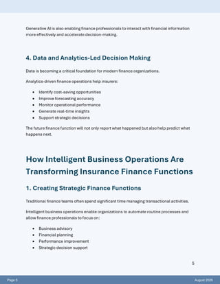Page 5 August 2026
5
Generative AI is also enabling finance professionals to interact with financial information
more effectively and accelerate decision-making.
4. Data and Analytics-Led Decision Making
Data is becoming a critical foundation for modern finance organizations.
Analytics-driven finance operations help insurers:
• Identify cost-saving opportunities
• Improve forecasting accuracy
• Monitor operational performance
• Generate real-time insights
• Support strategic decisions
The future finance function will not only report what happened but also help predict what
happens next.
How Intelligent Business Operations Are
Transforming Insurance Finance Functions
1. Creating Strategic Finance Functions
Traditional finance teams often spend significant time managing transactional activities.
Intelligent business operations enable organizations to automate routine processes and
allow finance professionals to focus on:
• Business advisory
• Financial planning
• Performance improvement
• Strategic decision support
 