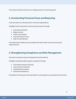Page 6 August 2026
6
This evolution positions finance as a strategic partner for business growth.
2. Accelerating Financial Close and Reporting
Financial close is a critical priority for insurance organizations.
Intelligent finance operations improve close processes through:
• Automated workflows
• Digital controls
• Faster reconciliation
• Improved data accuracy
• Real-time dashboards
This helps finance leaders access reliable information faster and improve business
responsiveness.
3. Strengthening Compliance and Risk Management
Insurance companies require strong governance frameworks.
Intelligent operating models support compliance through:
• Automated controls monitoring
• Improved audit readiness
• Standardized processes
• Enhanced transparency
AI-enabled monitoring can also help identify unusual patterns and operational risks earlier.
 