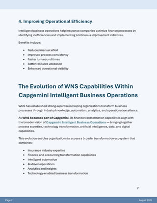 Page 7 August 2026
7
4. Improving Operational Efficiency
Intelligent business operations help insurance companies optimize finance processes by
identifying inefficiencies and implementing continuous improvement initiatives.
Benefits include:
• Reduced manual effort
• Improved process consistency
• Faster turnaround times
• Better resource utilization
• Enhanced operational visibility
The Evolution of WNS Capabilities Within
Capgemini Intelligent Business Operations
WNS has established strong expertise in helping organizations transform business
processes through industry knowledge, automation, analytics, and operational excellence.
As WNS becomes part of Capgemini, its finance transformation capabilities align with
the broader vision of Capgemini Intelligent Business Operations — bringing together
process expertise, technology transformation, artificial intelligence, data, and digital
capabilities.
This evolution enables organizations to access a broader transformation ecosystem that
combines:
• Insurance industry expertise
• Finance and accounting transformation capabilities
• Intelligent automation
• AI-driven operations
• Analytics and insights
• Technology-enabled business transformation
 