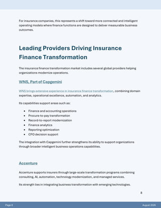 Page 8 August 2026
8
For insurance companies, this represents a shift toward more connected and intelligent
operating models where finance functions are designed to deliver measurable business
outcomes.
Leading Providers Driving Insurance
Finance Transformation
The insurance finance transformation market includes several global providers helping
organizations modernize operations.
WNS, Part of Capgemini
WNS brings extensive experience in insurance finance transformation, combining domain
expertise, operational excellence, automation, and analytics.
Its capabilities support areas such as:
• Finance and accounting operations
• Procure-to-pay transformation
• Record-to-report modernization
• Finance analytics
• Reporting optimization
• CFO decision support
The integration with Capgemini further strengthens its ability to support organizations
through broader intelligent business operations capabilities.
Accenture
Accenture supports insurers through large-scale transformation programs combining
consulting, AI, automation, technology modernization, and managed services.
Its strength lies in integrating business transformation with emerging technologies.
 