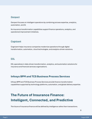 Page 9 August 2026
9
Genpact
Genpact focuses on intelligent operations by combining process expertise, analytics,
automation, and AI.
Its insurance transformation capabilities support finance operations, analytics, and
operational improvement initiatives.
Cognizant
Cognizant helps insurance companies modernize operations through digital
transformation, automation, cloud technologies, and analytics-driven solutions.
EXL
EXL specializes in data-driven transformation, analytics, and automation solutions for
insurance and financial services organizations.
Infosys BPM and TCS Business Process Services
Infosys BPM and TCS Business Process Services provide finance transformation
capabilities supported by technology platforms, automation, and global delivery expertise.
The Future of Insurance Finance:
Intelligent, Connected, and Predictive
The future of insurance finance will be defined by intelligence rather than transactions.
 