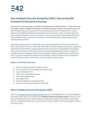 How Intelligent Character Recognition (ICR) is Overcoming OCR
Limitations in Document Processing
Have you ever had to spend hours manually entering data from handwritten forms or invoices? Or tried
to decipher a doctor's illegible handwriting? It’s very likely that your answer to this would be a yes and
the formidable challenges associated with manual data extraction from handwritten forms and the
deciphering of illegible handwriting extend beyond mere inconvenience; they can lead to substantial
losses and grave compliance issues for enterprises. Inaccuracies arising from manual data entry errors
can propagate through critical business processes, compromising decision-making, and potentially
resulting in financial losses.
Historically, deciphering messy handwriting and manually inputting data from forms and invoices has
been a labor-intensive and error-prone task. While Optical Character Recognition (OCR) was a significant
advancement, OCR limitations become apparent in terms of precision and adaptability. This blog post
delves into the evolution of automated document processing, highlighting the pivotal role played by
Intelligent Character Recognition (ICR) in overcoming OCR's limitations. Additionally, we explore how
ICR, in conjunction with Natural Language Processing (NLP), Artificial Intelligence (AI), and Cognitive
Process Automation (CPA), is ushering in a new era of efficiency and accuracy.
A glance at all that this article covers:
• What is Intelligent Character Recognition (ICR)
• The Limitations of OCR: A Predecessor's Shortcomings
• Feature Detection in ICR
• OCR vs ICR: A Comparative Analysis
• ICR's Practical Applications
• Advantages of ICR
• Seamless Integration and Implementation
• Streamline Your Enterprise Operations with E42
What is Intelligent Character Recognition (ICR)?
At its core, Intelligent Character Recognition (ICR) represents a formidable fusion of artificial intelligence
and machine learning to form a revolutionary intelligent document processing solution. It harnesses the
power of machine learning to enable computers to proficiently recognize and interpret multiple data
formats, including handwritten text, surpassing the limitations of Optical Character Recognition (OCR) in
terms of accuracy.
 