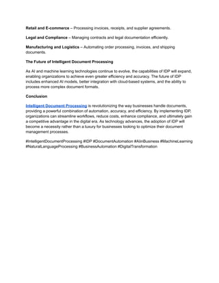 Retail and E-commerce – Processing invoices, receipts, and supplier agreements.
Legal and Compliance – Managing contracts and legal documentation efficiently.
Manufacturing and Logistics – Automating order processing, invoices, and shipping
documents.
The Future of Intelligent Document Processing
As AI and machine learning technologies continue to evolve, the capabilities of IDP will expand,
enabling organizations to achieve even greater efficiency and accuracy. The future of IDP
includes enhanced AI models, better integration with cloud-based systems, and the ability to
process more complex document formats.
Conclusion
Intelligent Document Processing is revolutionizing the way businesses handle documents,
providing a powerful combination of automation, accuracy, and efficiency. By implementing IDP,
organizations can streamline workflows, reduce costs, enhance compliance, and ultimately gain
a competitive advantage in the digital era. As technology advances, the adoption of IDP will
become a necessity rather than a luxury for businesses looking to optimize their document
management processes.
#IntelligentDocumentProcessing #IDP #DocumentAutomation #AIinBusiness #MachineLearning
#NaturalLanguageProcessing #BusinessAutomation #DigitalTransformation
 