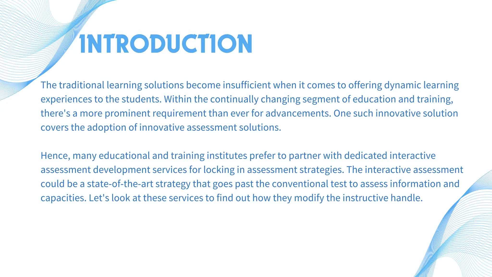 INTRODUCTION
The traditional learning solutions become insufficient when it comes to offering dynamic learning
experiences to the students. Within the continually changing segment of education and training,
there's a more prominent requirement than ever for advancements. One such innovative solution
covers the adoption of innovative assessment solutions.
Hence, many educational and training institutes prefer to partner with dedicated interactive
assessment development services for locking in assessment strategies. The interactive assessment
could be a state-of-the-art strategy that goes past the conventional test to assess information and
capacities. Let's look at these services to find out how they modify the instructive handle.
 