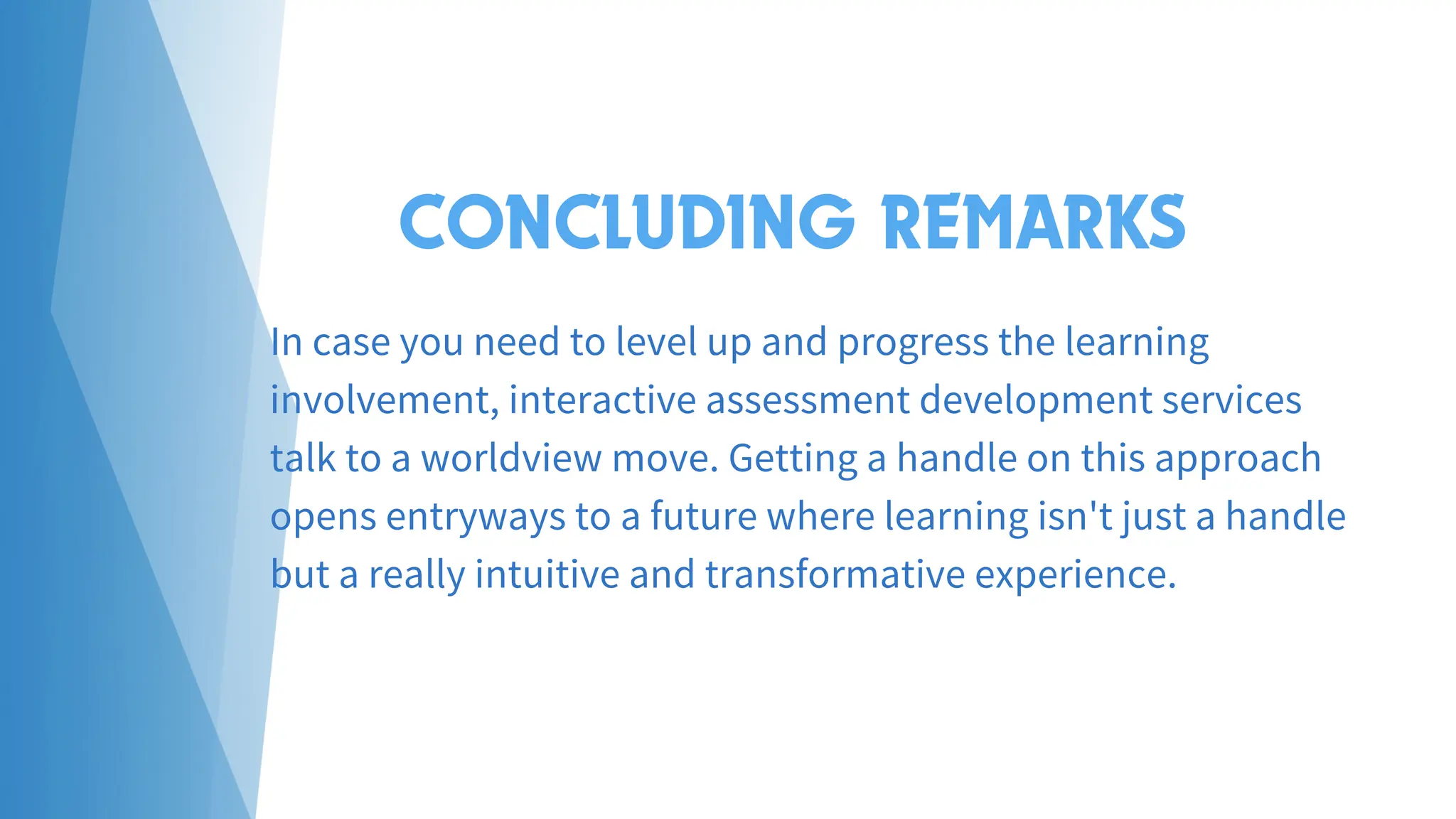 CONCLUDING REMARKS
In case you need to level up and progress the learning
involvement, interactive assessment development services
talk to a worldview move. Getting a handle on this approach
opens entryways to a future where learning isn't just a handle
but a really intuitive and transformative experience.
 