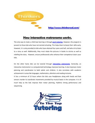 http://www.thinkersed.com/



              How interactive metronome works.
The only way to make a child love learning is through pre-k tutoring. However, the program is
present to those kids who have not started schooling. This helps them to boost their skills early.
However, it is only provided to kids who have attained four years and half, and who sit to listen
to a story as well. Additionally, they must relate the pictures in books to stories as well as
retelling the story. However, ensure professionals who enhance their competence tutors your
kids.


On the other hand, kids can be tutored through interactive metronome. Generally, an
interactive metronome is a computerized technology improves learning. It also improves motor
planning and coordination to both adults and children. It also correlates with academic
achievement in areas like languages, mathematics, attention and reading inclusive.
It has a minimum of 15 hours where the kids uses headphones along with hands and foot
sensors inorder to coordinate movements provided by musical beats in the computer. It is of
much help as the kids improve their motor planning, rhythmic timing performance and
sequencing.
 