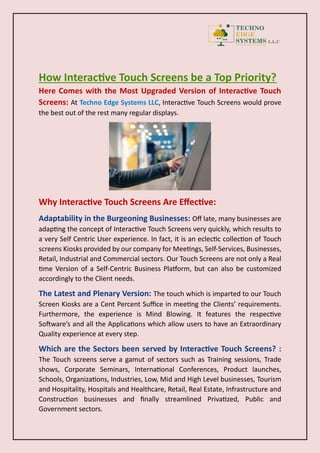 How Interactive Touch Screens be a Top Priority?
Here Comes with the Most Upgraded Version of Interactive Touch
Screens: At Techno Edge Systems LLC, Interactive Touch Screens would prove
the best out of the rest many regular displays.
Why Interactive Touch Screens Are Effective:
Adaptability in the Burgeoning Businesses: Off late, many businesses are
adapting the concept of Interactive Touch Screens very quickly, which results to
a very Self Centric User experience. In fact, it is an eclectic collection of Touch
screens Kiosks provided by our company for Meetings, Self-Services, Businesses,
Retail, Industrial and Commercial sectors. Our Touch Screens are not only a Real
time Version of a Self-Centric Business Platform, but can also be customized
accordingly to the Client needs.
The Latest and Plenary Version: The touch which is imparted to our Touch
Screen Kiosks are a Cent Percent Suffice in meeting the Clients’ requirements.
Furthermore, the experience is Mind Blowing. It features the respective
Software’s and all the Applications which allow users to have an Extraordinary
Quality experience at every step.
Which are the Sectors been served by Interactive Touch Screens? :
The Touch screens serve a gamut of sectors such as Training sessions, Trade
shows, Corporate Seminars, International Conferences, Product launches,
Schools, Organizations, Industries, Low, Mid and High Level businesses, Tourism
and Hospitality, Hospitals and Healthcare, Retail, Real Estate, Infrastructure and
Construction businesses and finally streamlined Privatized, Public and
Government sectors.
 