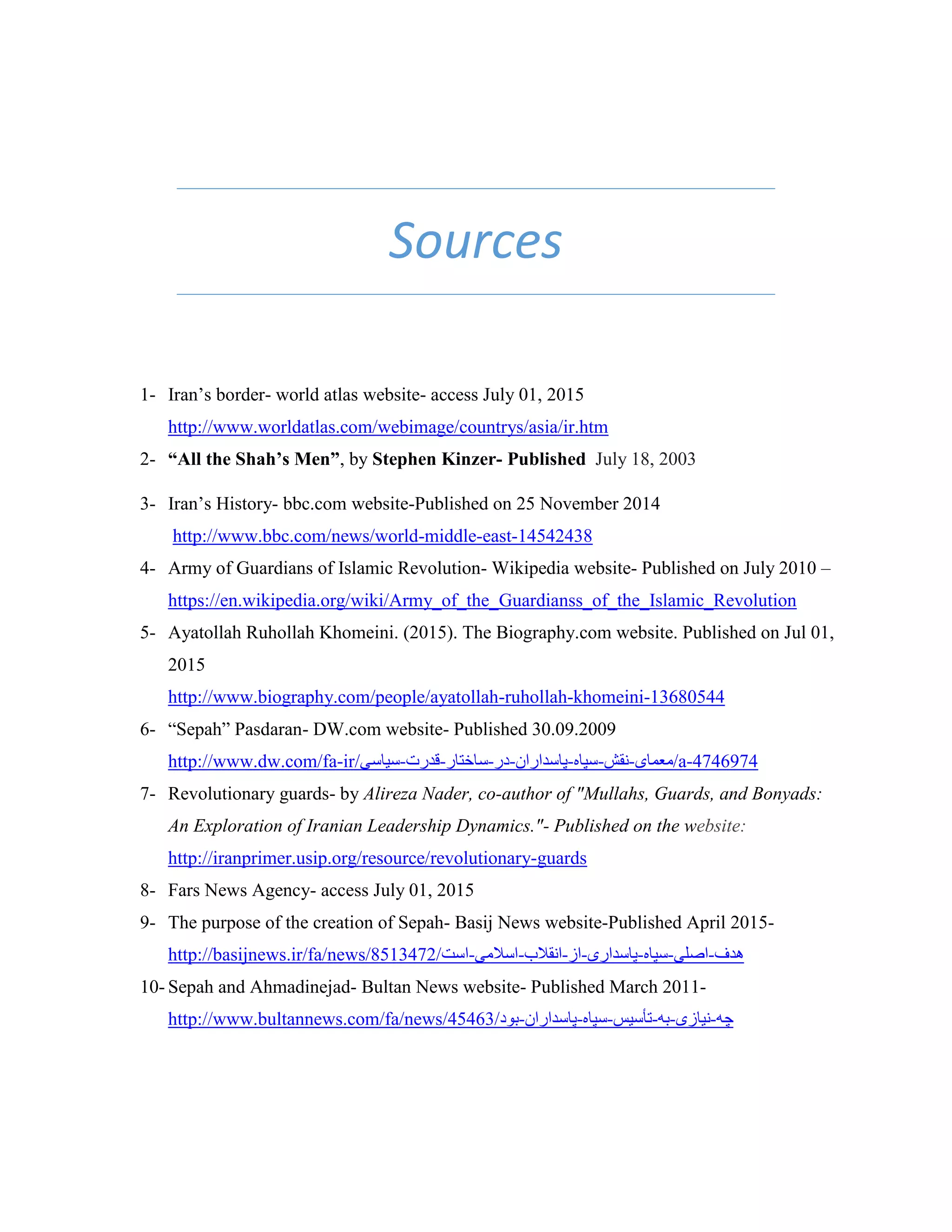 Sources
1- Iran’s border- world atlas website- access July 01, 2015
http://www.worldatlas.com/webimage/countrys/asia/ir.htm
2- “All the Shah’s Men”, by Stephen Kinzer- Published July 18, 2003
3- Iran’s History- bbc.com website-Published on 25 November 2014
http://www.bbc.com/news/world-middle-east-14542438
4- Army of Guardians of Islamic Revolution- Wikipedia website- Published on July 2010 –
https://en.wikipedia.org/wiki/Army_of_the_Guardianss_of_the_Islamic_Revolution
5- Ayatollah Ruhollah Khomeini. (2015). The Biography.com website. Published on Jul 01,
2015
http://www.biography.com/people/ayatollah-ruhollah-khomeini-13680544
6- “Sepah” Pasdaran- DW.com website- Published 30.09.2009
http://www.dw.com/fa-ir/‫/معمای-نقش-سپاه-پاسداران-در-ساختار-قدرت-سیاسی‬a-4746974
7- Revolutionary guards- by Alireza Nader, co-author of "Mullahs, Guards, and Bonyads:
An Exploration of Iranian Leadership Dynamics."- Published on the website:
http://iranprimer.usip.org/resource/revolutionary-guards
8- Fars News Agency- access July 01, 2015
9- The purpose of the creation of Sepah- Basij News website-Published April 2015-
http://basijnews.ir/fa/news/8513472/‫هدف-اصلی-سپاه-پاسداری-از-انقالب-اسالمی-است‬
10- Sepah and Ahmadinejad- Bultan News website- Published March 2011-
http://www.bultannews.com/fa/news/45463/‫چه-نیازى-به-تأسیس-سپاه-پاسداران-بود‬
 