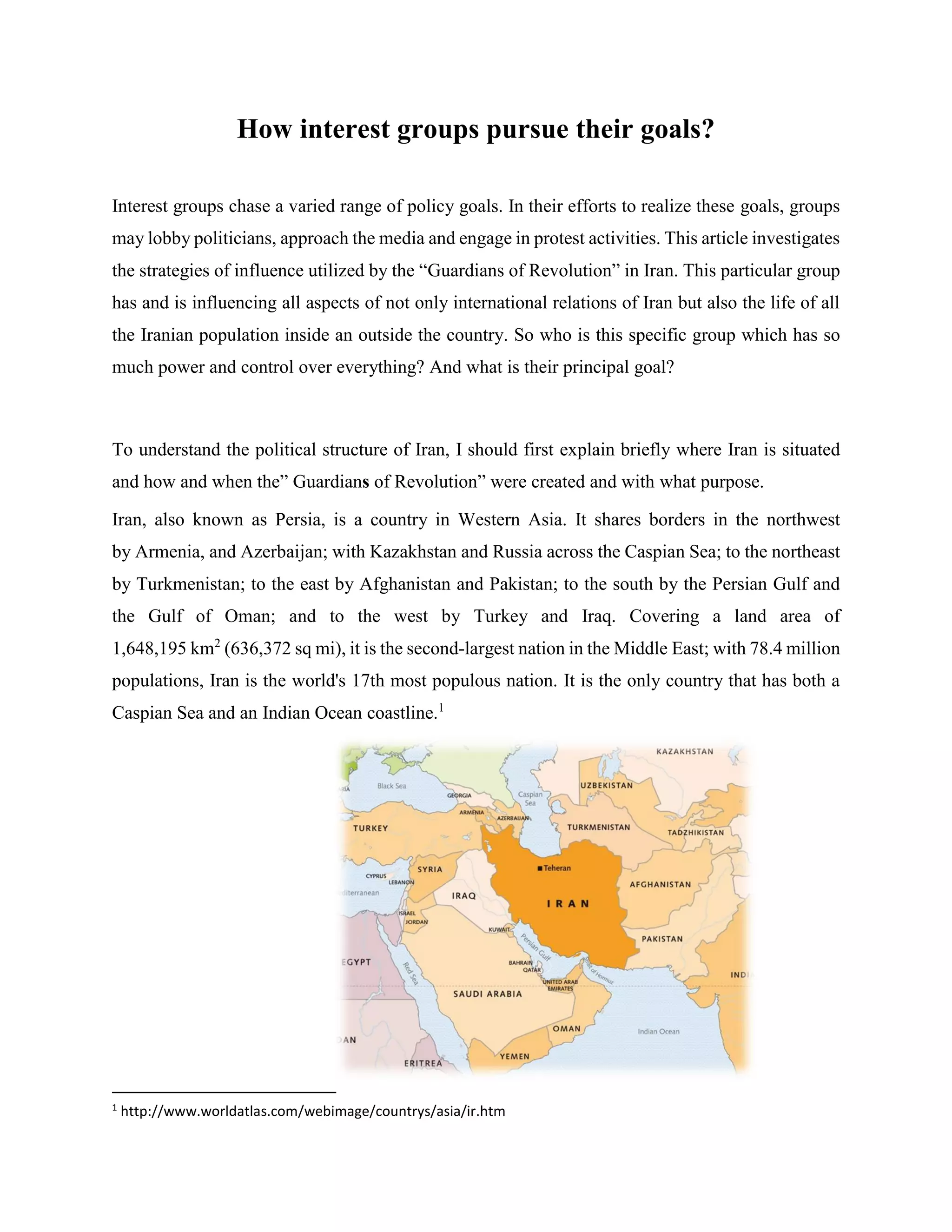 How interest groups pursue their goals?
Interest groups chase a varied range of policy goals. In their efforts to realize these goals, groups
may lobby politicians, approach the media and engage in protest activities. This article investigates
the strategies of influence utilized by the “Guardians of Revolution” in Iran. This particular group
has and is influencing all aspects of not only international relations of Iran but also the life of all
the Iranian population inside an outside the country. So who is this specific group which has so
much power and control over everything? And what is their principal goal?
To understand the political structure of Iran, I should first explain briefly where Iran is situated
and how and when the” Guardians of Revolution” were created and with what purpose.
Iran, also known as Persia, is a country in Western Asia. It shares borders in the northwest
by Armenia, and Azerbaijan; with Kazakhstan and Russia across the Caspian Sea; to the northeast
by Turkmenistan; to the east by Afghanistan and Pakistan; to the south by the Persian Gulf and
the Gulf of Oman; and to the west by Turkey and Iraq. Covering a land area of
1,648,195 km2
(636,372 sq mi), it is the second-largest nation in the Middle East; with 78.4 million
populations, Iran is the world's 17th most populous nation. It is the only country that has both a
Caspian Sea and an Indian Ocean coastline.1
1
http://www.worldatlas.com/webimage/countrys/asia/ir.htm
 