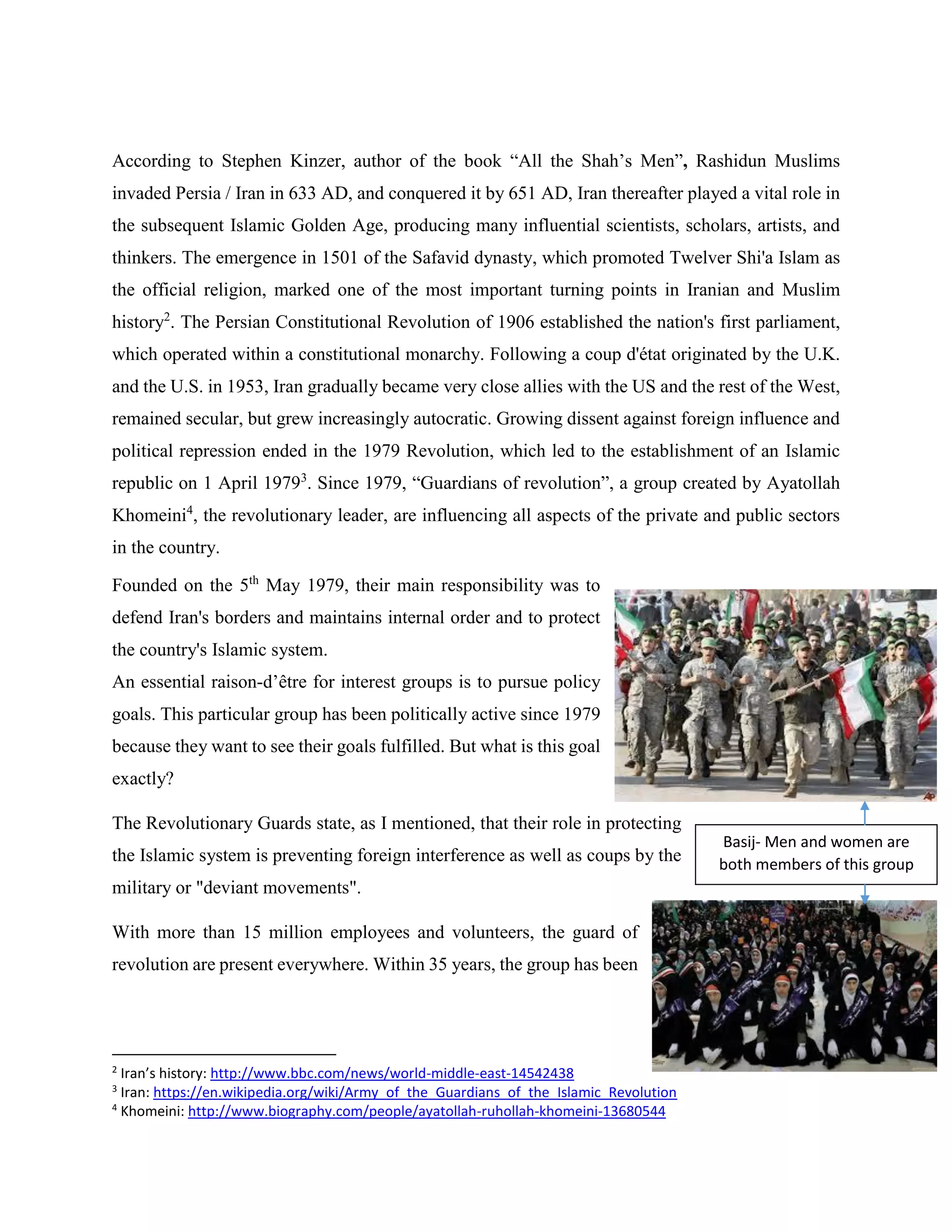 According to Stephen Kinzer, author of the book “All the Shah’s Men”, Rashidun Muslims
invaded Persia / Iran in 633 AD, and conquered it by 651 AD, Iran thereafter played a vital role in
the subsequent Islamic Golden Age, producing many influential scientists, scholars, artists, and
thinkers. The emergence in 1501 of the Safavid dynasty, which promoted Twelver Shi'a Islam as
the official religion, marked one of the most important turning points in Iranian and Muslim
history2
. The Persian Constitutional Revolution of 1906 established the nation's first parliament,
which operated within a constitutional monarchy. Following a coup d'état originated by the U.K.
and the U.S. in 1953, Iran gradually became very close allies with the US and the rest of the West,
remained secular, but grew increasingly autocratic. Growing dissent against foreign influence and
political repression ended in the 1979 Revolution, which led to the establishment of an Islamic
republic on 1 April 19793
. Since 1979, “Guardians of revolution”, a group created by Ayatollah
Khomeini4
, the revolutionary leader, are influencing all aspects of the private and public sectors
in the country.
Founded on the 5th
May 1979, their main responsibility was to
defend Iran's borders and maintains internal order and to protect
the country's Islamic system.
An essential raison-d’être for interest groups is to pursue policy
goals. This particular group has been politically active since 1979
because they want to see their goals fulfilled. But what is this goal
exactly?
The Revolutionary Guards state, as I mentioned, that their role in protecting
the Islamic system is preventing foreign interference as well as coups by the
military or "deviant movements".
With more than 15 million employees and volunteers, the guard of
revolution are present everywhere. Within 35 years, the group has been
2
Iran’s history: http://www.bbc.com/news/world-middle-east-14542438
3
Iran: https://en.wikipedia.org/wiki/Army_of_the_Guardians_of_the_Islamic_Revolution
4
Khomeini: http://www.biography.com/people/ayatollah-ruhollah-khomeini-13680544
Basij- Men and women are
both members of this group
 