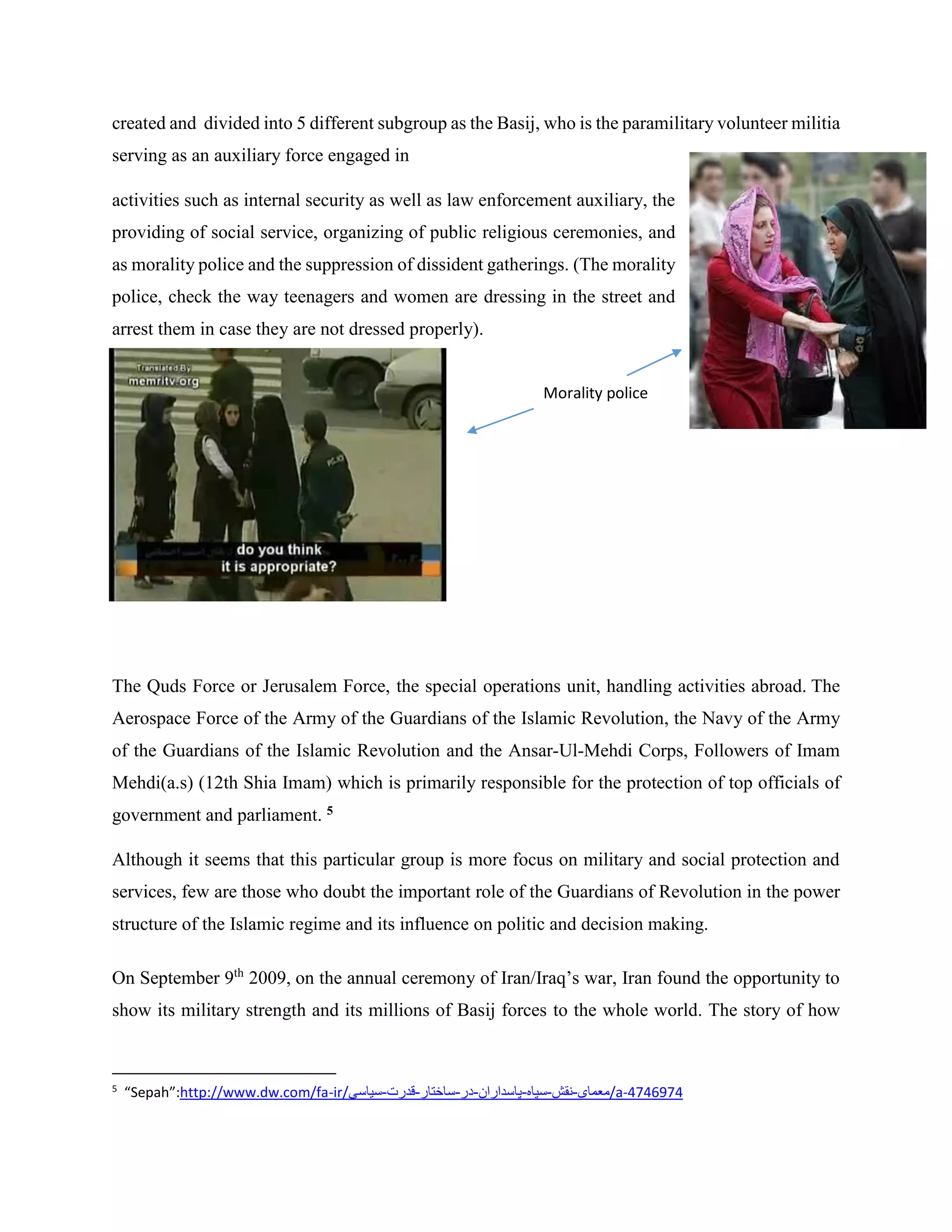 created and divided into 5 different subgroup as the Basij, who is the paramilitary volunteer militia
serving as an auxiliary force engaged in
activities such as internal security as well as law enforcement auxiliary, the
providing of social service, organizing of public religious ceremonies, and
as morality police and the suppression of dissident gatherings. (The morality
police, check the way teenagers and women are dressing in the street and
arrest them in case they are not dressed properly).
The Quds Force or Jerusalem Force, the special operations unit, handling activities abroad. The
Aerospace Force of the Army of the Guardians of the Islamic Revolution, the Navy of the Army
of the Guardians of the Islamic Revolution and the Ansar-Ul-Mehdi Corps, Followers of Imam
Mehdi(a.s) (12th Shia Imam) which is primarily responsible for the protection of top officials of
government and parliament. 5
Although it seems that this particular group is more focus on military and social protection and
services, few are those who doubt the important role of the Guardians of Revolution in the power
structure of the Islamic regime and its influence on politic and decision making.
On September 9th
2009, on the annual ceremony of Iran/Iraq’s war, Iran found the opportunity to
show its military strength and its millions of Basij forces to the whole world. The story of how
5
“Sepah”:http://www.dw.com/fa-ir/‫/معمای-نقش-سپاه-پاسداران-در-ساختار-قدرت-سیاسی‬a-4746974
Morality police
 