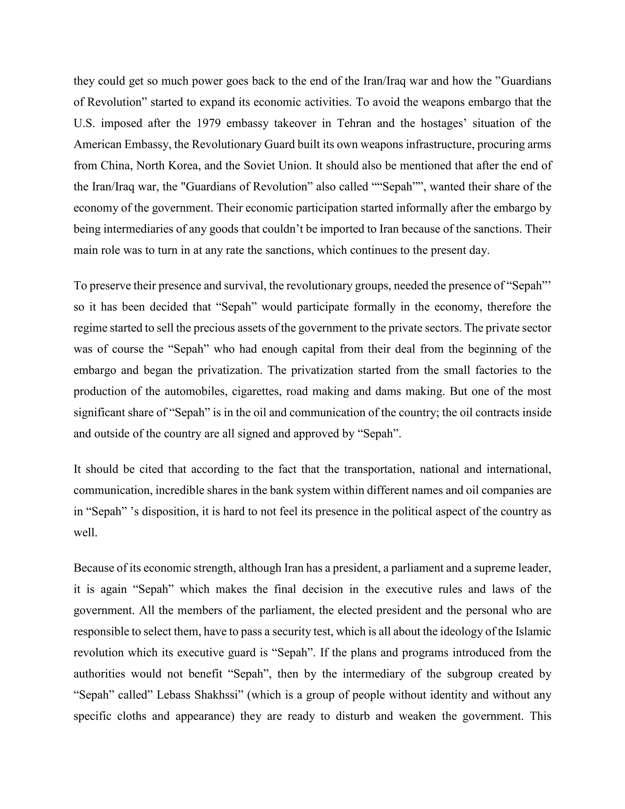 they could get so much power goes back to the end of the Iran/Iraq war and how the ”Guardians
of Revolution” started to expand its economic activities. To avoid the weapons embargo that the
U.S. imposed after the 1979 embassy takeover in Tehran and the hostages’ situation of the
American Embassy, the Revolutionary Guard built its own weapons infrastructure, procuring arms
from China, North Korea, and the Soviet Union. It should also be mentioned that after the end of
the Iran/Iraq war, the "Guardians of Revolution” also called ““Sepah””, wanted their share of the
economy of the government. Their economic participation started informally after the embargo by
being intermediaries of any goods that couldn’t be imported to Iran because of the sanctions. Their
main role was to turn in at any rate the sanctions, which continues to the present day.
To preserve their presence and survival, the revolutionary groups, needed the presence of “Sepah”’
so it has been decided that “Sepah” would participate formally in the economy, therefore the
regime started to sell the precious assets of the government to the private sectors. The private sector
was of course the “Sepah” who had enough capital from their deal from the beginning of the
embargo and began the privatization. The privatization started from the small factories to the
production of the automobiles, cigarettes, road making and dams making. But one of the most
significant share of “Sepah” is in the oil and communication of the country; the oil contracts inside
and outside of the country are all signed and approved by “Sepah”.
It should be cited that according to the fact that the transportation, national and international,
communication, incredible shares in the bank system within different names and oil companies are
in “Sepah” ’s disposition, it is hard to not feel its presence in the political aspect of the country as
well.
Because of its economic strength, although Iran has a president, a parliament and a supreme leader,
it is again “Sepah” which makes the final decision in the executive rules and laws of the
government. All the members of the parliament, the elected president and the personal who are
responsible to select them, have to pass a security test, which is all about the ideology of the Islamic
revolution which its executive guard is “Sepah”. If the plans and programs introduced from the
authorities would not benefit “Sepah”, then by the intermediary of the subgroup created by
“Sepah” called” Lebass Shakhssi” (which is a group of people without identity and without any
specific cloths and appearance) they are ready to disturb and weaken the government. This
 