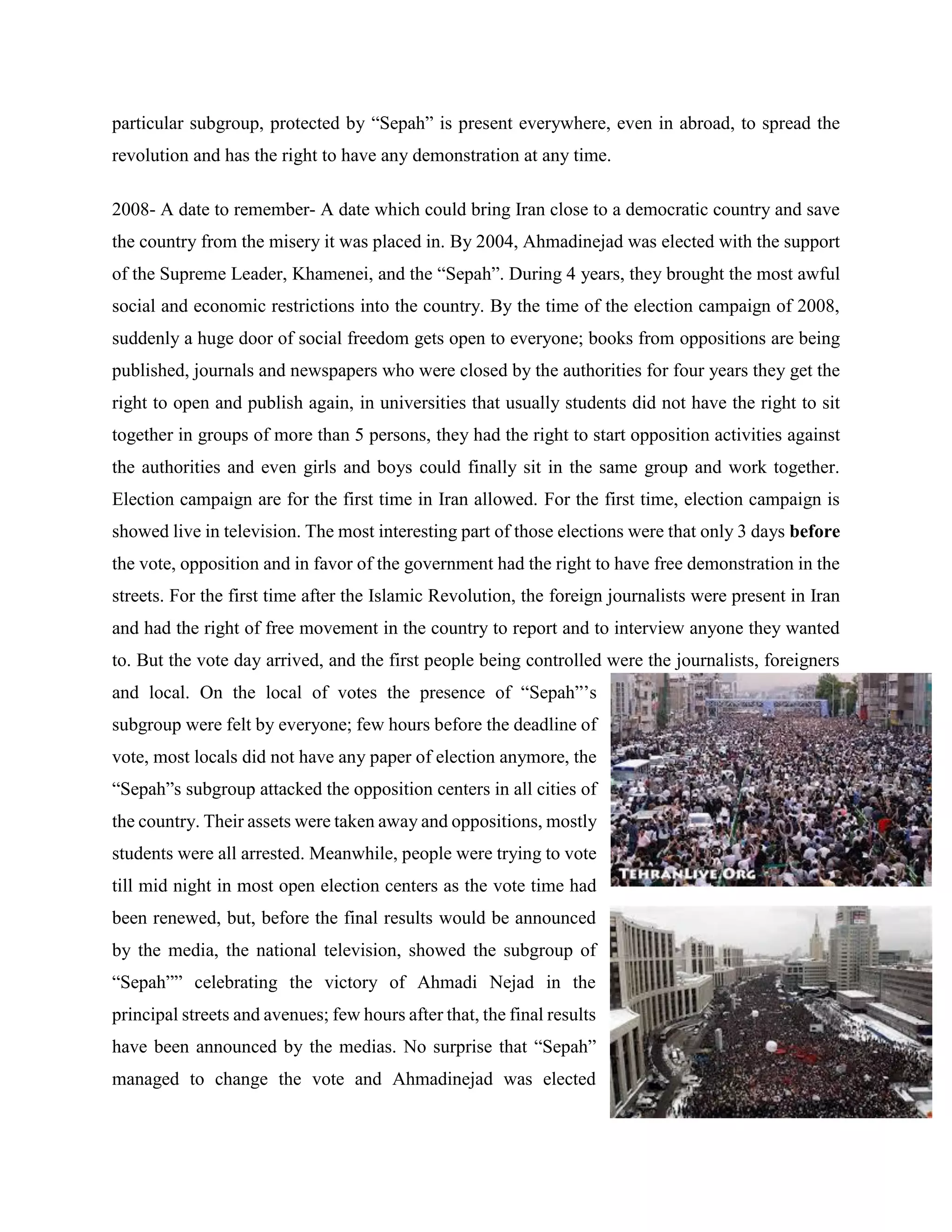 particular subgroup, protected by “Sepah” is present everywhere, even in abroad, to spread the
revolution and has the right to have any demonstration at any time.
2008- A date to remember- A date which could bring Iran close to a democratic country and save
the country from the misery it was placed in. By 2004, Ahmadinejad was elected with the support
of the Supreme Leader, Khamenei, and the “Sepah”. During 4 years, they brought the most awful
social and economic restrictions into the country. By the time of the election campaign of 2008,
suddenly a huge door of social freedom gets open to everyone; books from oppositions are being
published, journals and newspapers who were closed by the authorities for four years they get the
right to open and publish again, in universities that usually students did not have the right to sit
together in groups of more than 5 persons, they had the right to start opposition activities against
the authorities and even girls and boys could finally sit in the same group and work together.
Election campaign are for the first time in Iran allowed. For the first time, election campaign is
showed live in television. The most interesting part of those elections were that only 3 days before
the vote, opposition and in favor of the government had the right to have free demonstration in the
streets. For the first time after the Islamic Revolution, the foreign journalists were present in Iran
and had the right of free movement in the country to report and to interview anyone they wanted
to. But the vote day arrived, and the first people being controlled were the journalists, foreigners
and local. On the local of votes the presence of “Sepah”’s
subgroup were felt by everyone; few hours before the deadline of
vote, most locals did not have any paper of election anymore, the
“Sepah”s subgroup attacked the opposition centers in all cities of
the country. Their assets were taken away and oppositions, mostly
students were all arrested. Meanwhile, people were trying to vote
till mid night in most open election centers as the vote time had
been renewed, but, before the final results would be announced
by the media, the national television, showed the subgroup of
“Sepah”” celebrating the victory of Ahmadi Nejad in the
principal streets and avenues; few hours after that, the final results
have been announced by the medias. No surprise that “Sepah”
managed to change the vote and Ahmadinejad was elected
 