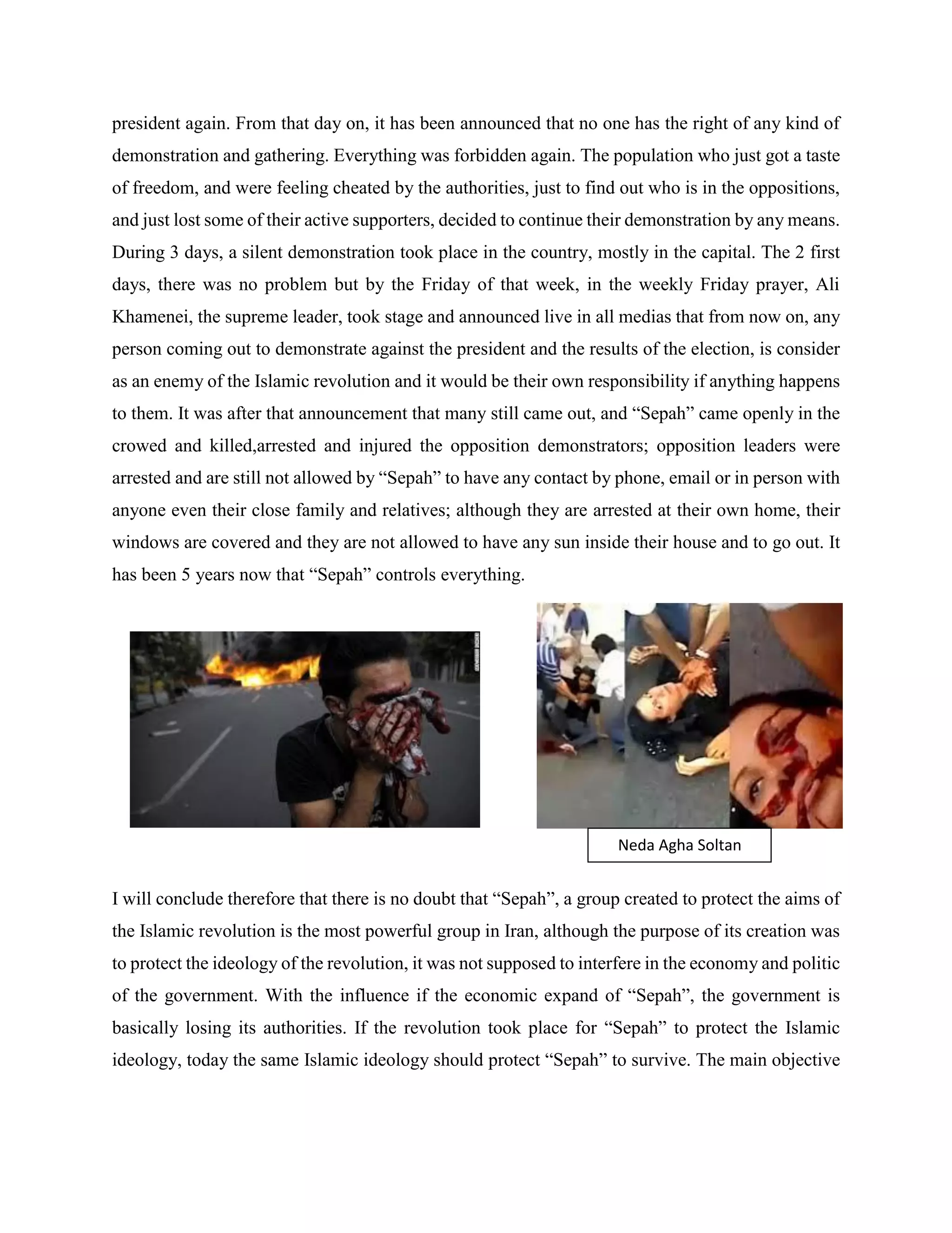 president again. From that day on, it has been announced that no one has the right of any kind of
demonstration and gathering. Everything was forbidden again. The population who just got a taste
of freedom, and were feeling cheated by the authorities, just to find out who is in the oppositions,
and just lost some of their active supporters, decided to continue their demonstration by any means.
During 3 days, a silent demonstration took place in the country, mostly in the capital. The 2 first
days, there was no problem but by the Friday of that week, in the weekly Friday prayer, Ali
Khamenei, the supreme leader, took stage and announced live in all medias that from now on, any
person coming out to demonstrate against the president and the results of the election, is consider
as an enemy of the Islamic revolution and it would be their own responsibility if anything happens
to them. It was after that announcement that many still came out, and “Sepah” came openly in the
crowed and killed,arrested and injured the opposition demonstrators; opposition leaders were
arrested and are still not allowed by “Sepah” to have any contact by phone, email or in person with
anyone even their close family and relatives; although they are arrested at their own home, their
windows are covered and they are not allowed to have any sun inside their house and to go out. It
has been 5 years now that “Sepah” controls everything.
I will conclude therefore that there is no doubt that “Sepah”, a group created to protect the aims of
the Islamic revolution is the most powerful group in Iran, although the purpose of its creation was
to protect the ideology of the revolution, it was not supposed to interfere in the economy and politic
of the government. With the influence if the economic expand of “Sepah”, the government is
basically losing its authorities. If the revolution took place for “Sepah” to protect the Islamic
ideology, today the same Islamic ideology should protect “Sepah” to survive. The main objective
Neda Agha Soltan
 
