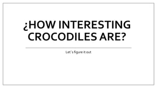 ¿HOW INTERESTING
CROCODILES ARE?
Let´s figure it out
 