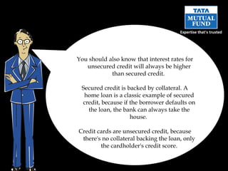 You should also know that interest rates for unsecured credit will always be higher than secured credit.  Secured credit is backed by collateral. A home loan is a classic example of secured credit, because if the borrower defaults on the loan, the bank can always take the house.  Credit cards are unsecured credit, because there's no collateral backing the loan, only the cardholder's credit score. 