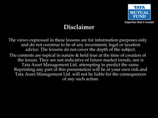 The views expressed in these lessons are for information purposes only and do not construe to be of any investment, legal or taxation advice. The lessons do not cover the depth of the subject. The contents are topical in nature & held true at the time of creation of the lesson. They are not indicative of future market trends, nor is Tata Asset Management Ltd. attempting to predict the same. Reprinting any part of this presentation will be at your own risk and Tata Asset Management Ltd. will not be liable for the consequences of any such action. Disclaimer 