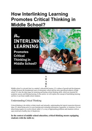 How Interlinking Learning
Promotes Critical Thinking in
Middle School?
S
H
A
R
E
Middle school is a pivotal time in a student’s educational journey. It’s a phase of growth and development,
a bridge between the foundational years of elementary school and the more specialized subjects of high
school. It’s also the ideal stage for nurturing and honing critical thinking skills, which are essential for
academic success and lifelong learning. In this article, we will explore the concept of interlinking learning
and how it can foster middle school students.
Understanding Critical Thinking
Critical thinking is the ability to think clearly and rationally, understanding the logical connection between
ideas. It’s about being active in your learning and evaluating information, arguments, or situations. It is not
about being negative or overly critical; rather, it’s a way of approaching problems and situations with an
open mind and a healthy dose of skepticism.
In the context of middle school education, critical thinking means equipping
students with the skills to:
 
