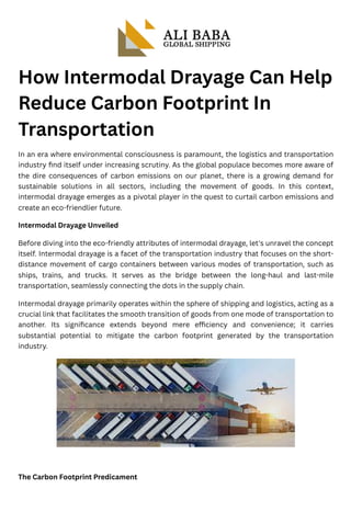 How Intermodal Drayage Can Help
Reduce Carbon Footprint In
Transportation
In an era where environmental consciousness is paramount, the logistics and transportation
industry find itself under increasing scrutiny. As the global populace becomes more aware of
the dire consequences of carbon emissions on our planet, there is a growing demand for
sustainable solutions in all sectors, including the movement of goods. In this context,
intermodal drayage emerges as a pivotal player in the quest to curtail carbon emissions and
create an eco-friendlier future.
Intermodal Drayage Unveiled
Before diving into the eco-friendly attributes of intermodal drayage, let's unravel the concept
itself. Intermodal drayage is a facet of the transportation industry that focuses on the short-
distance movement of cargo containers between various modes of transportation, such as
ships, trains, and trucks. It serves as the bridge between the long-haul and last-mile
transportation, seamlessly connecting the dots in the supply chain.
Intermodal drayage primarily operates within the sphere of shipping and logistics, acting as a
crucial link that facilitates the smooth transition of goods from one mode of transportation to
another. Its significance extends beyond mere efficiency and convenience; it carries
substantial potential to mitigate the carbon footprint generated by the transportation
industry.
The Carbon Footprint Predicament
 