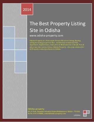 2014

The Best Property Listing
Site in Odisha
www.odisha-property.com
Odisha-Property is a Real estate Portal offers free Listing, Buying,
selling & renting properties like - residential/commercial Flat,
Apartment, duplex house, land, plots in Bhubaneswar, Cuttack, Puri &
other top cities across Orissa. Odisha-Property - One stop solution for
all Property related problems in Odisha.

M1, IT Park, Chandaka Industrial Estate,Bhubaneswar, Odisha – 751024,
Ph No- 674-3199088, contact@odisha-property.com
1/3/2014

Odisha-property

 