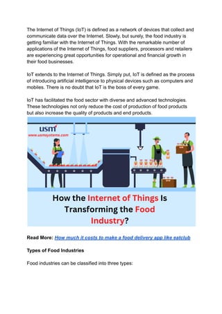 The Internet of Things (IoT) is defined as a network of devices that collect and
communicate data over the Internet. Slowly, but surely, the food industry is
getting familiar with the Internet of Things. With the remarkable number of
applications of the Internet of Things, food suppliers, processors and retailers
are experiencing great opportunities for operational and financial growth in
their food businesses.
IoT extends to the Internet of Things. Simply put, IoT is defined as the process
of introducing artificial intelligence to physical devices such as computers and
mobiles. There is no doubt that IoT is the boss of every game.
IoT has facilitated the food sector with diverse and advanced technologies.
These technologies not only reduce the cost of production of food products
but also increase the quality of products and end products.
Read More: How much it costs to make a food delivery app like eatclub
Types of Food Industries
Food industries can be classified into three types:
 