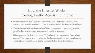 How the Internet Works -
Routing Traffic Across the Internet
• Most computers don't connect directly to the Internet. Instead, they
connect to a smaller network that is connected to the Internet backbone.
• The Internet includes thousands of host computers (servers), which
provide data and services as requested by client systems.
• When you use the Internet, your PC (a client) requests data from a host
system. The request and data are broken into packets and travel across
multiple networks before being reassembled at their destination.
 