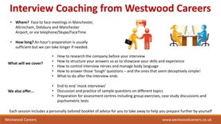 Interview Coaching from Westwood Careers
• Where? Face to face meetings in Manchester,
Altrincham, Didsbury and Manchester
Airport, or via telephone/Skype/FaceTime
• How long? An hour’s preparation is usually
sufficient but we can take longer if needed.
What will we cover?
• How to research the company before your interview
• How to structure your answers so as to showcase your skills and experience
• How to control interview nerves and manage body language
• How to answer those ‘tough’ questions – and the ones that seem deceptively simple!
• What to do after the interview ends
• End to end ‘mock interviews’
• Discussion and practice of sample questions on different topics
• Preparation for assessment centres including group exercises, case study discussions and
psychometric tests
We also offer…
Each session includes a personally tailored booklet of advice for you to take away to help you prepare further by yourself
Westwood Careers www.westwoodcareers.co.uk
 