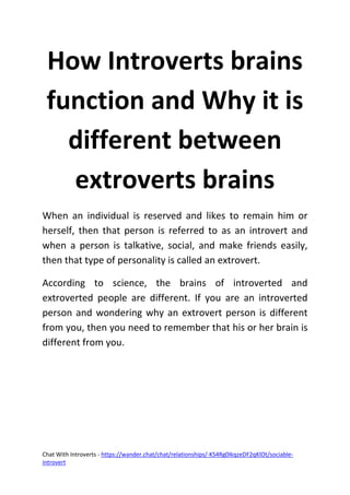 Chat With Introverts - https://wander.chat/chat/relationships/-KS4Rg0IkqzeDF2qKlOt/sociable-
introvert
How Introverts brains
function and Why it is
different between
extroverts brains
When an individual is reserved and likes to remain him or
herself, then that person is referred to as an introvert and
when a person is talkative, social, and make friends easily,
then that type of personality is called an extrovert.
According to science, the brains of introverted and
extroverted people are different. If you are an introverted
person and wondering why an extrovert person is different
from you, then you need to remember that his or her brain is
different from you.
 