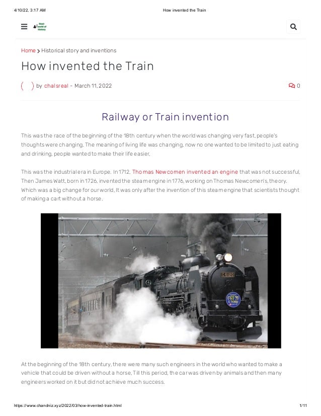 4/10/22, 3:17 AM How invented the Train
https://www.chandniz.xyz/2022/03/how-invented-train.html 1/11
Home  Historical story and inventions
by chalsreal - March 11, 2022  0
How invented the Train
 Railway or Train invent ion
This was the race of the beginning of the 18th century when the world was changing very fast, people's
thoughts were changing. The meaning of living life was changing, now no one wanted to be limited to just eating
and drinking, people wanted to make their life easier,
This was the industrial era in Europe. In 1712, Thomas Newcomen invent ed an engine that was not successful,
Then James Watt, born in 1726, invented the steam engine in 1776, working on Thomas Newcomen's, theory.
Which was a big change for our world, It was only after the invention of this steam engine that scientists thought
of making a cart without a horse.
At the beginning of the 18th century, there were many such engineers in the world who wanted to make a
vehicle that could be driven without a horse, Till this period, the car was driven by animals and then many
engineers worked on it but did not achieve much success.
 
 