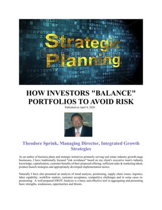 HOW INVESTORS "BALANCE"
PORTFOLIOS TO AVOID RISK
Published on April 8, 2020
Theodore Sprink, Managing Director, Integrated Growth
Strategies
As an author of business plans and strategic initiatives primarily serving real estate industry growth-stage
businesses, I have traditionally focused "risk avoidance" based on my client's executive team's industry
knowledge, capitalization, customer benefits of their proposed offering, sufficient sales & marketing talent,
product-launch strategies and appropriately developed implementation tactics.
Naturally I have also presented an analysis of trend analysis, positioning, supply chain issues, logistics,
labor capability, workflow matters, customer acceptance, competitive challenges and in some cases re-
positioning. A well-prepared SWOT Analysis is a basic and effective tool in aggregating and presenting
basic strengths, weaknesses, opportunities and threats.
 