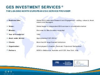 1
GES INVESTMENT SERVICES ®
THE LEADING NORTH EUROPEAN ESG SERVICE PROVIDER
 Business idea: Global ESG Investment Research and Engagement – adding values to Asset
owners and Managers
 Vision: Global leader in independent ESG services in a sustainable market
 Mission: We make it a little bit better, everyday!
 Year of Foundation: 1992
 Asset under Advice: Approximately EUR 650 bn
 Clients: More than 60 large financial institutions
 Organisation: 32 employees in Sweden, Denmark, Poland and Switzerland
 Partners: SIRIS in Melbourne, Australia and ICCR, New York, USA
 