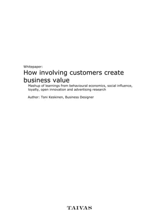 Whitepaper:

How involving customers create
business value
  Mashup of learnings from behavioural economics, social influence,
  loyalty, open innovation and advertising research

  Author: Toni Keskinen, Business Designer
 