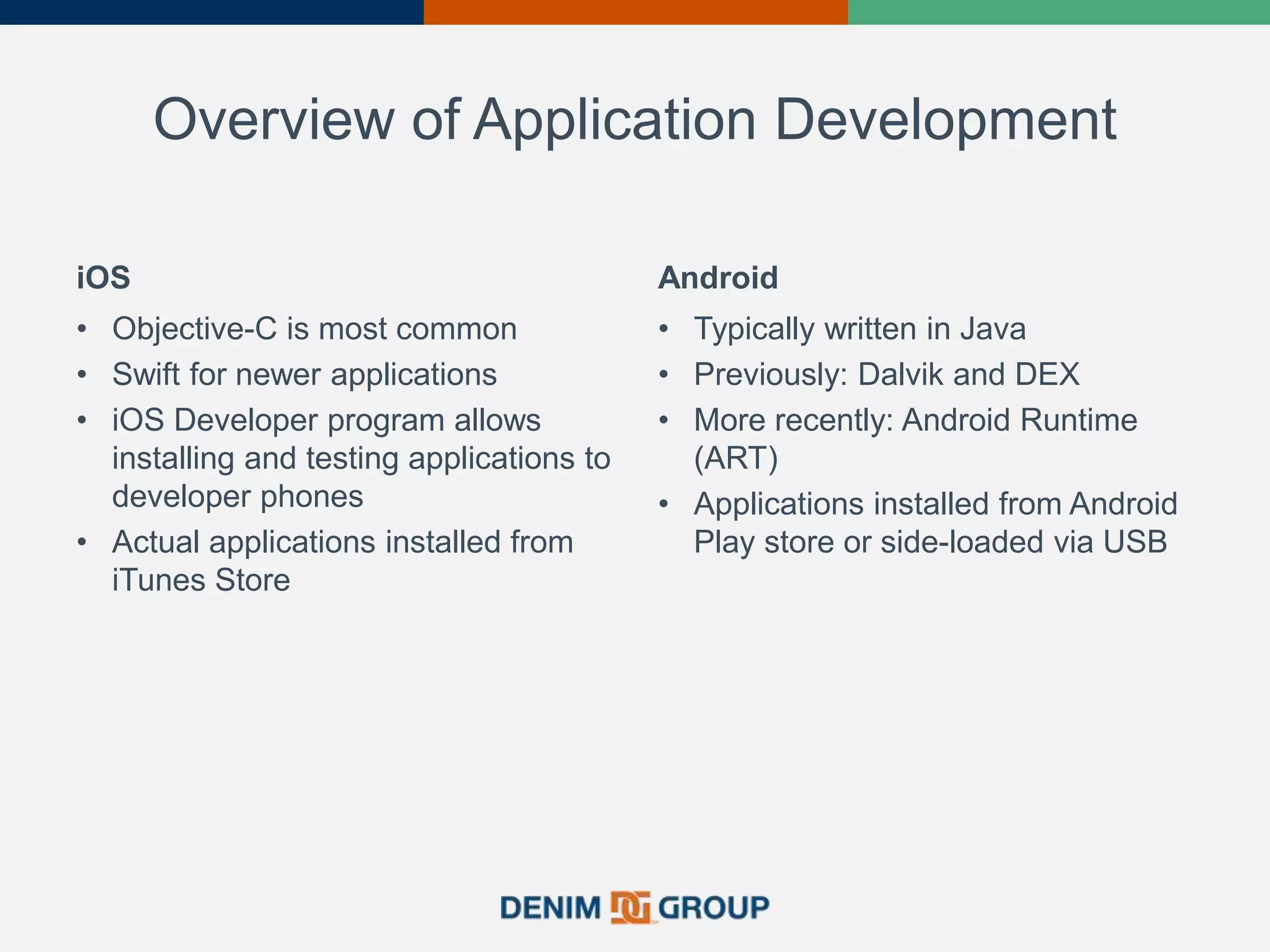 Overview of Application Development
iOS
• Objective-C is most common
• Swift for newer applications
• iOS Developer program allows
installing and testing applications to
developer phones
• Actual applications installed from
iTunes Store
Android
• Typically written in Java
• Previously: Dalvik and DEX
• More recently: Android Runtime
(ART)
• Applications installed from Android
Play store or side-loaded via USB
 