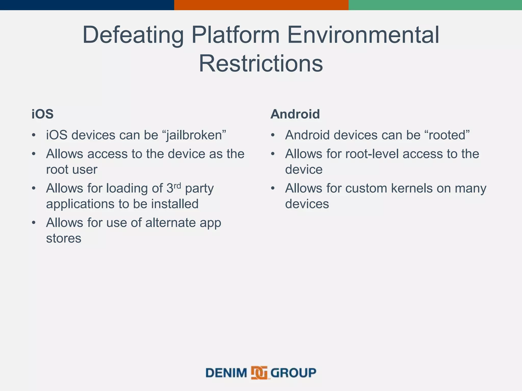 Defeating Platform Environmental
Restrictions
iOS
• iOS devices can be “jailbroken”
• Allows access to the device as the
root user
• Allows for loading of 3rd party
applications to be installed
• Allows for use of alternate app
stores
Android
• Android devices can be “rooted”
• Allows for root-level access to the
device
• Allows for custom kernels on many
devices
 