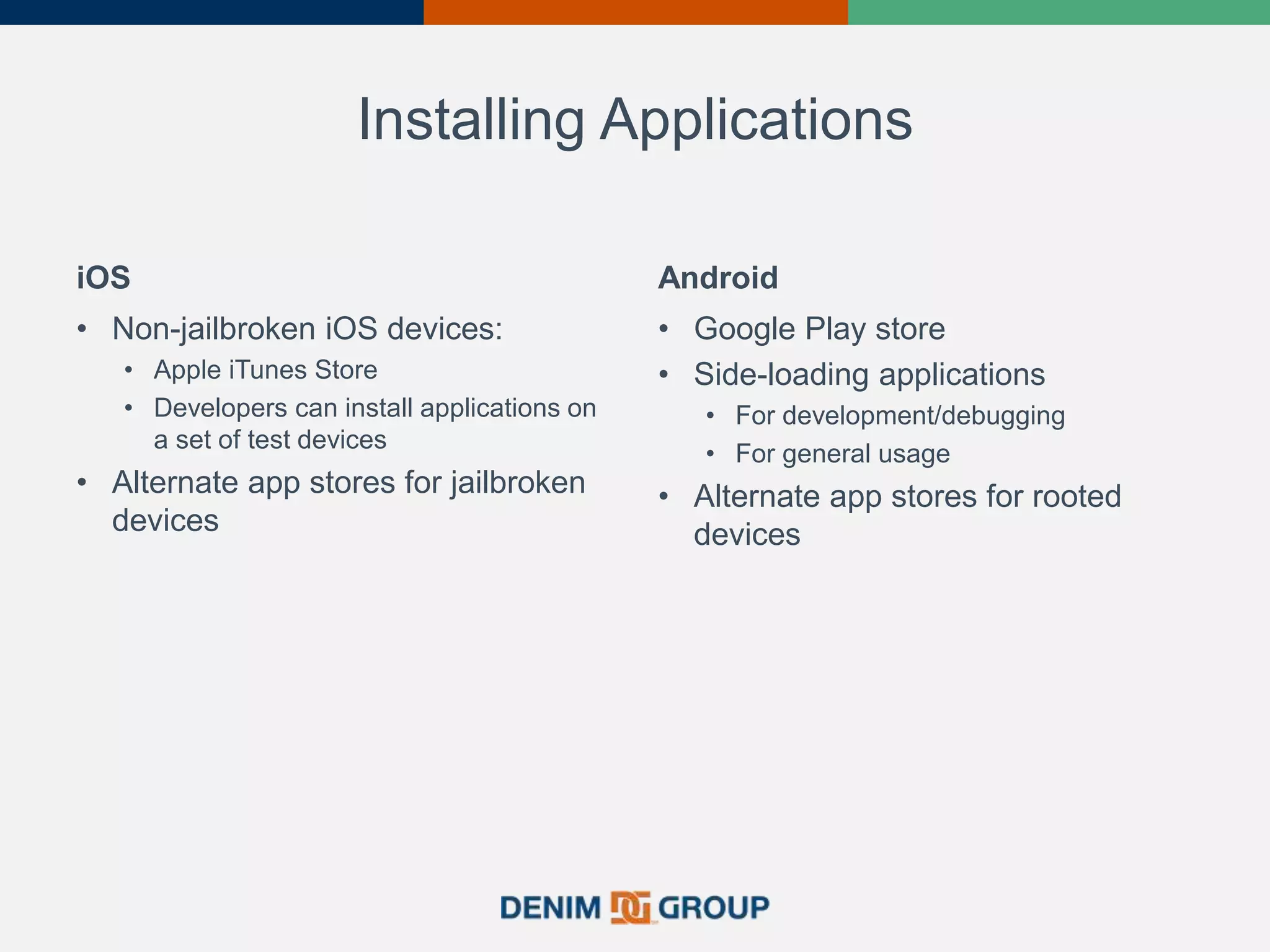 Installing Applications
iOS
• Non-jailbroken iOS devices:
• Apple iTunes Store
• Developers can install applications on
a set of test devices
• Alternate app stores for jailbroken
devices
Android
• Google Play store
• Side-loading applications
• For development/debugging
• For general usage
• Alternate app stores for rooted
devices
 