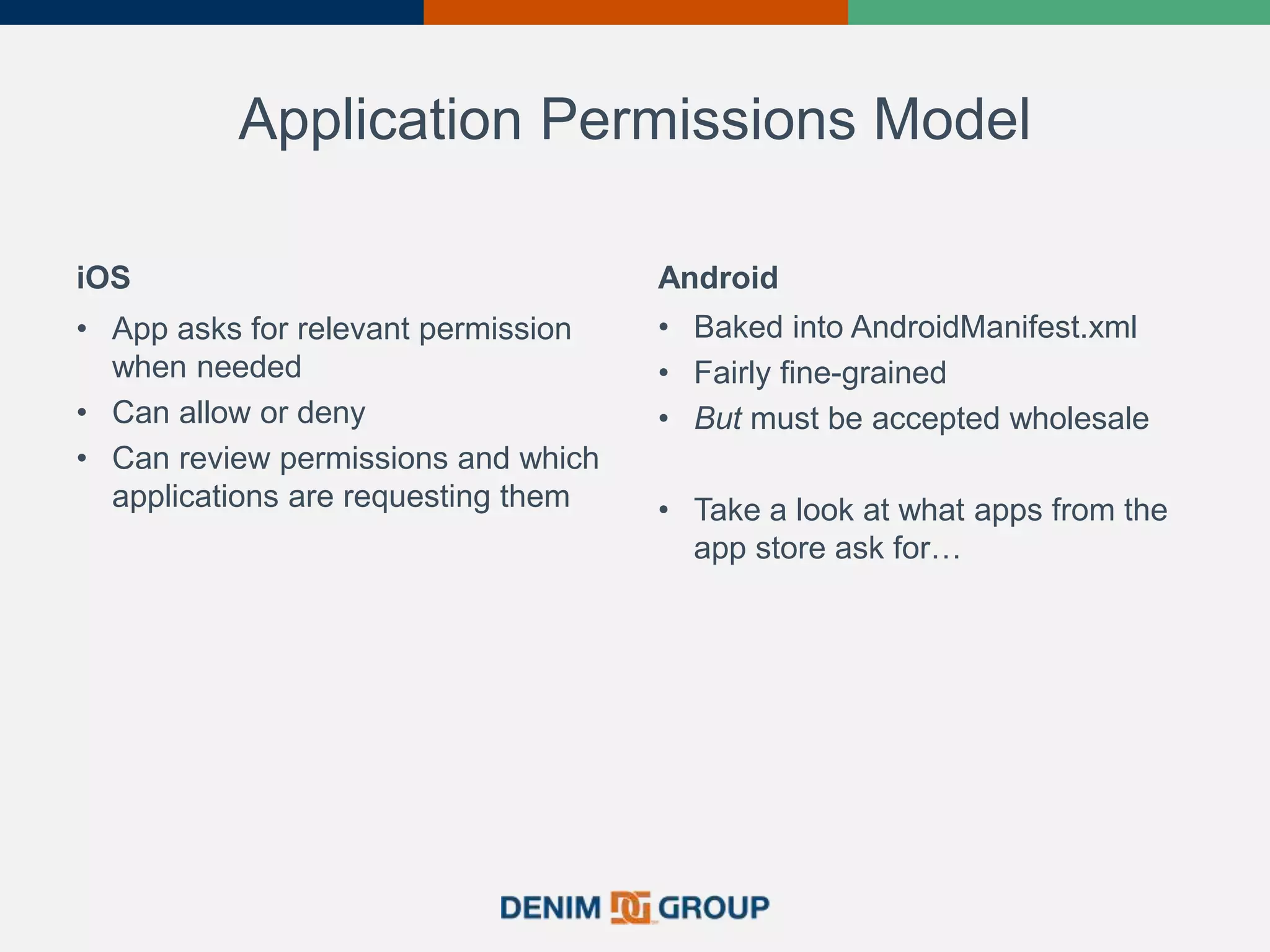 Application Permissions Model
iOS
• App asks for relevant permission
when needed
• Can allow or deny
• Can review permissions and which
applications are requesting them
Android
• Baked into AndroidManifest.xml
• Fairly fine-grained
• But must be accepted wholesale
• Take a look at what apps from the
app store ask for…
 