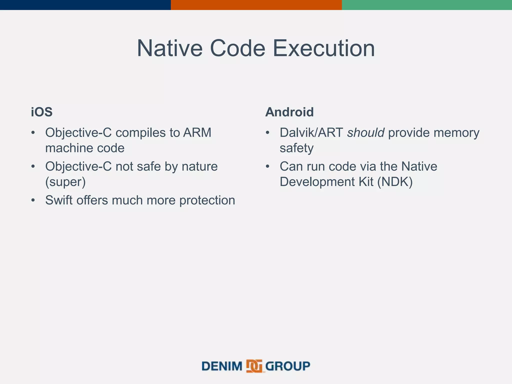 Native Code Execution
iOS
• Objective-C compiles to ARM
machine code
• Objective-C not safe by nature
(super)
• Swift offers much more protection
Android
• Dalvik/ART should provide memory
safety
• Can run code via the Native
Development Kit (NDK)
 
