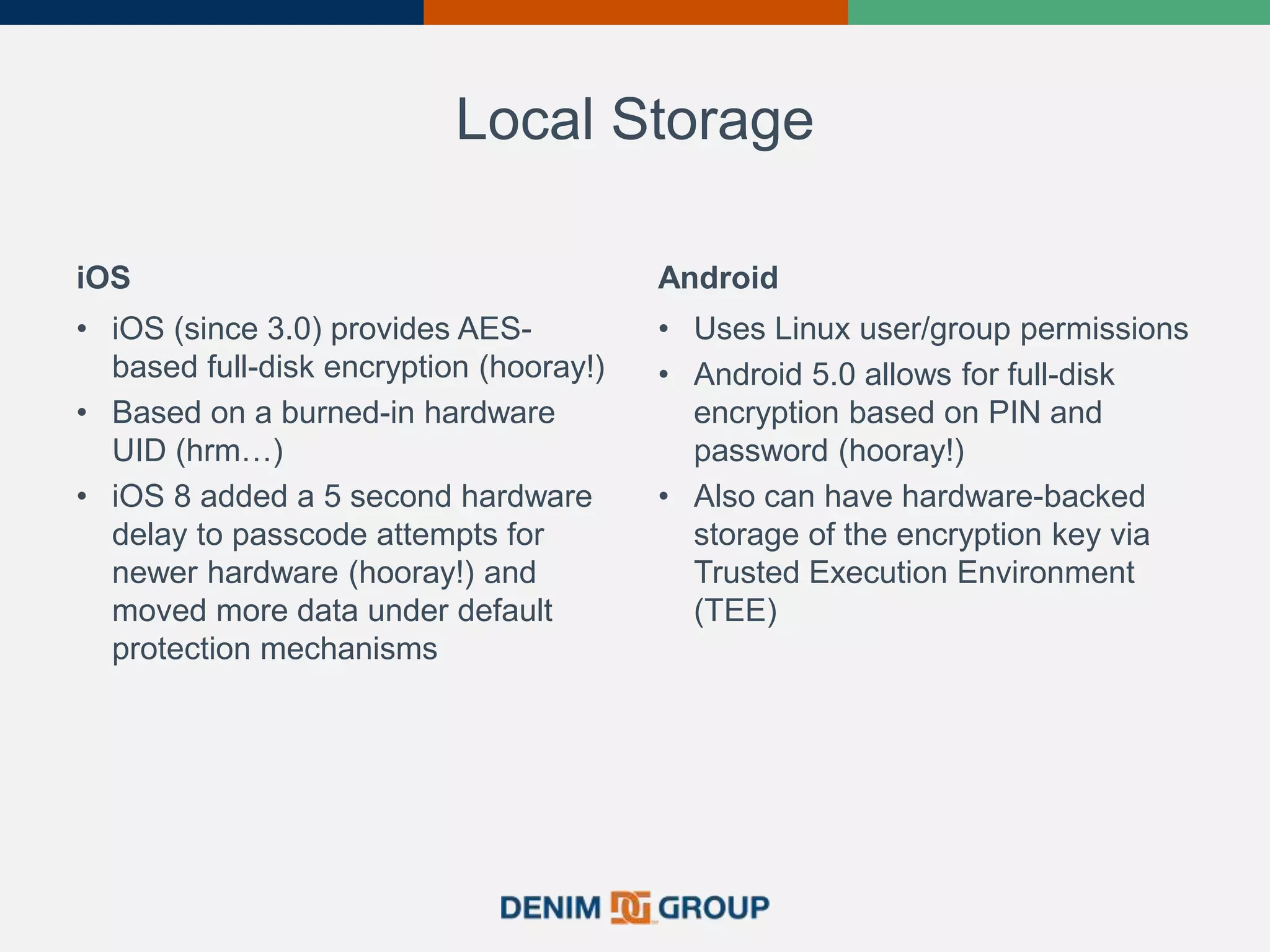 Local Storage
iOS
• iOS (since 3.0) provides AES-
based full-disk encryption (hooray!)
• Based on a burned-in hardware
UID (hrm…)
• iOS 8 added a 5 second hardware
delay to passcode attempts for
newer hardware (hooray!) and
moved more data under default
protection mechanisms
Android
• Uses Linux user/group permissions
• Android 5.0 allows for full-disk
encryption based on PIN and
password (hooray!)
• Also can have hardware-backed
storage of the encryption key via
Trusted Execution Environment
(TEE)
 