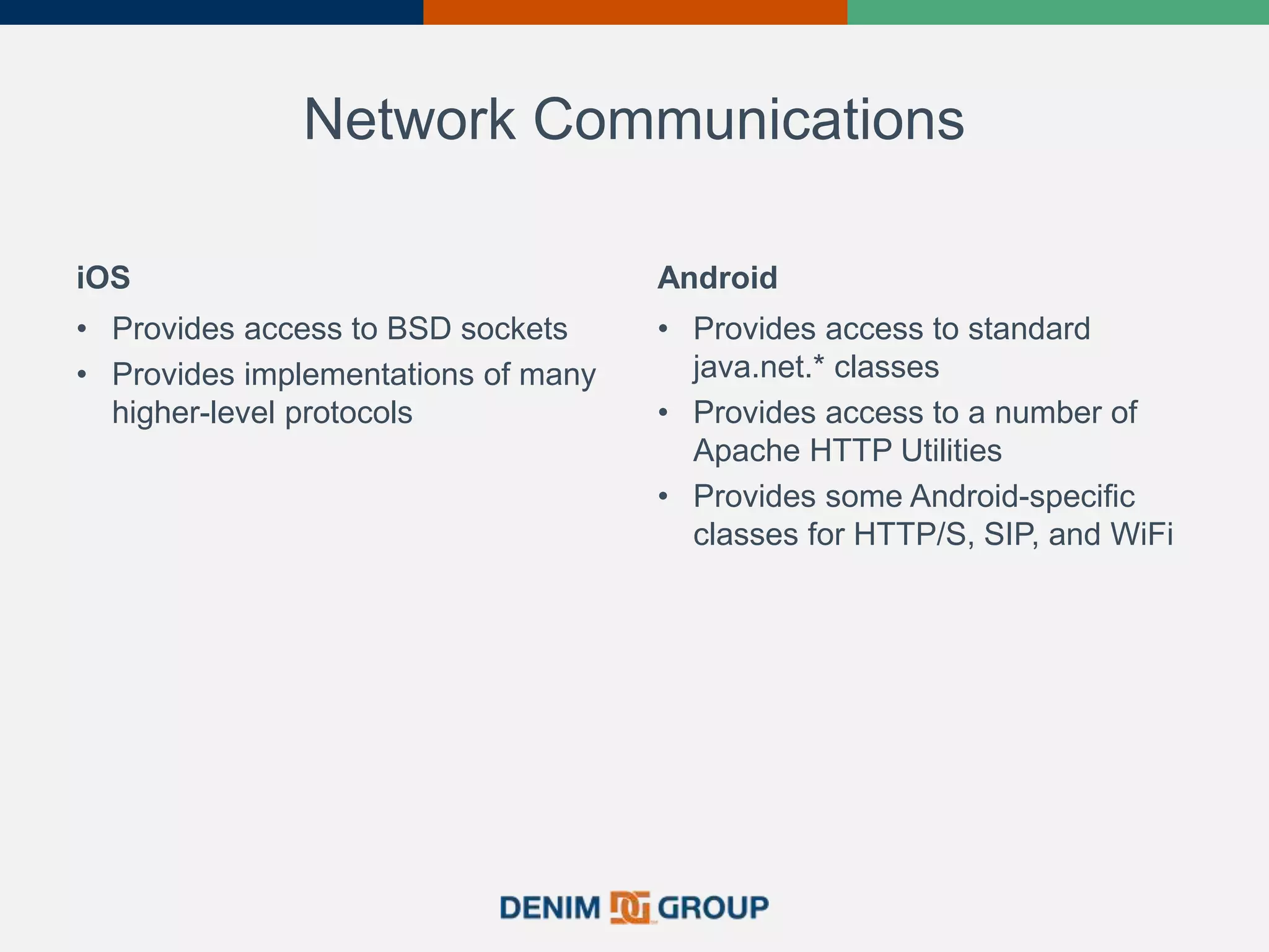 Network Communications
iOS
• Provides access to BSD sockets
• Provides implementations of many
higher-level protocols
Android
• Provides access to standard
java.net.* classes
• Provides access to a number of
Apache HTTP Utilities
• Provides some Android-specific
classes for HTTP/S, SIP, and WiFi
 